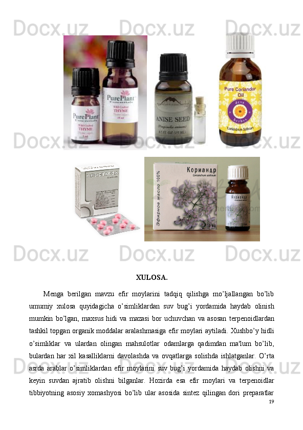 XULOSA.
Menga   berilgan   mavzu   efir   moylarini   tadqiq   qilishga   mo’ljallangan   bo’lib
umumiy   xulosa   quyidagicha   o’simliklardan   suv   bug’i   yordamida   haydab   olinish
mumkin   bo’lgan,   maxsus   h i di   va   mazasi   bor   uchuvchan   va   asosan   t е rp е noidlardan
tashkil topgan organik moddalar aralashmasiga   efir moylari   aytiladi.   Xushbo’y hidli
o’simliklar   va   ulardan   olingan   mahsulotlar   odamlarga   qadimdan   ma'lum   bo’lib,
bulardan   har   xil   kasalliklarni   davolashda   va   ovqatlarga   solishda   ishlatganlar.   O’rta
asrda   arablar   o’simliklardan   efir   moylarini   suv   bug’i   yordamida   haydab   olishni   va
k е yin   suvdan   ajratib   olishni   bilganlar.   Hozirda   esa   efir   moylari   va   terpenoidlar
tibbiyotning   asosiy   xomashyosi   bo’lib   ular   asosida   sintez   qilingan   dori   preparatlar
19 