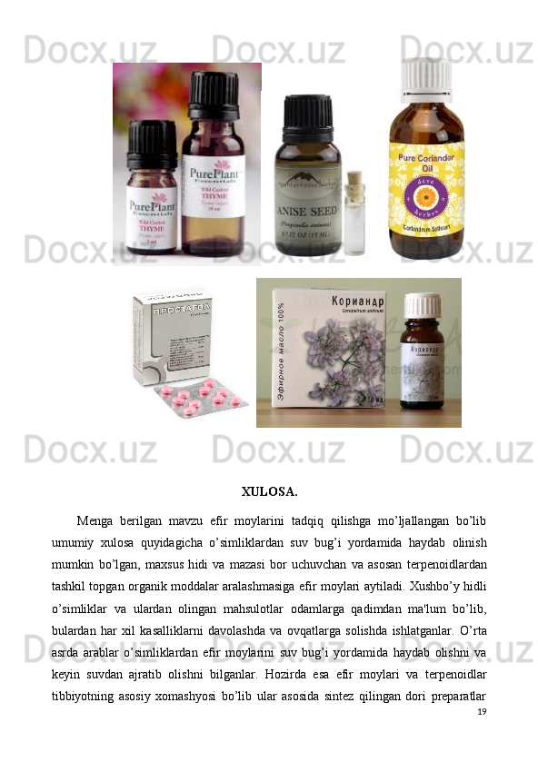 XULOSA.
Menga   berilgan   mavzu   efir   moylarini   tadqiq   qilishga   mo’ljallangan   bo’lib
umumiy   xulosa   quyidagicha   o’simliklardan   suv   bug’i   yordamida   haydab   olinish
mumkin   bo’lgan,   maxsus   h i di   va   mazasi   bor   uchuvchan   va   asosan   t е rp е noidlardan
tashkil topgan organik moddalar aralashmasiga   efir moylari   aytiladi.   Xushbo’y hidli
o’simliklar   va   ulardan   olingan   mahsulotlar   odamlarga   qadimdan   ma'lum   bo’lib,
bulardan   har   xil   kasalliklarni   davolashda   va   ovqatlarga   solishda   ishlatganlar.   O’rta
asrda   arablar   o’simliklardan   efir   moylarini   suv   bug’i   yordamida   haydab   olishni   va
k е yin   suvdan   ajratib   olishni   bilganlar.   Hozirda   esa   efir   moylari   va   terpenoidlar
tibbiyotning   asosiy   xomashyosi   bo’lib   ular   asosida   sintez   qilingan   dori   preparatlar
19