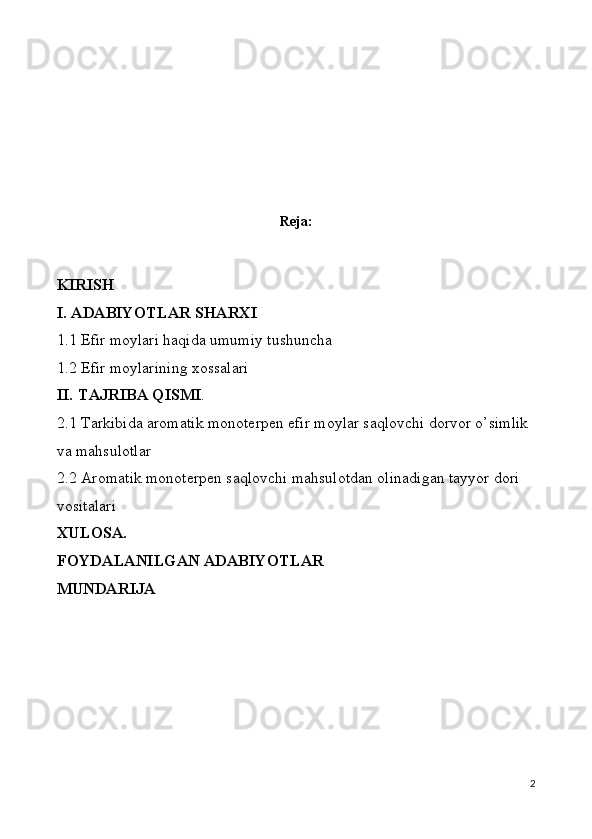                           
Reja:
KIRISH
I. ADABIYOTLAR SHARXI
1.1 Efir moylari haqida umumiy tushuncha
1.2 Efir moylarining xossalari
II. TAJRIBA QISMI .
2. 1 Tarkibida aromatik monoterpen efir moylar saqlovchi dorvor o’simlik 
va mahsulotlar 
2.2 Aromatik monoterpen saqlovchi mahsulotdan olinadigan tayyor dori 
vositalari 
XULOSA.
FOYDALANILGAN ADABIYOTLAR
MUNDARIJA
2 