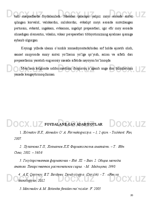 turli   maqsadlarda   foydalaniladi.   Masalan   qalampir   yalpiz   moyi   asosida   sintez
qilingan   korvalol,   valokardin,   milokordin;   evkalipt   moyi   asosida   sintezlangan
pertussin,   evkatol,   ingakam,   evkamon,   ingalipt   preparatlari;   igir   efir   moy   asosida
olinadigan olementin, vikalin, vikair pereparatlari tibbiyotimizning ajralmas qismiga
aylanib ulgurgan.
Keyingi   yillada   ulanni   o’simlik   xomashyositarkibidan   sof   holda   ajiratib   olish,
sanoat   miqyosida   suniy   sintez   yo’llarini   yo’lga   qo’yish,   arzon   va   sifatli   dori
preparatlarini yaratish eng asosiy masala sifatida nayoyon bo’lmoqda. 
Men ham kelgusida ushbu mavzuni chuqurroq o’rganib unga doir bilimlarimni
yanada kengaytirmoqchiman.
FOYDALANILGAN ADABIYOTLAR
1.  Хolmatov H.X., Ahmedov O’.A. Farmakognoziya. – 1, 2 qism. - Toshkent. Fan,
2007. 
2.   Пyлатова Т.П., Холматов Х.Х. Фармакогнозия амалиёти. – Т.: Ибн 
Сино, 2002. – 360 б
3. Государственная фармакопея – Изд. Х I . – Вып. 2. Общие методы 
анализа. Лекарственное растительное сырье. - М.: Медицина, 190.
4.   A.K. Qayimov, E.T. Berdiyev. Dendrologiya. (Darslik). - Т.: «Fan va 
texnologiya», 2012
5. Maxmedov A. M. Botanika fanidan ma`ruzalar. F. 2003
20 