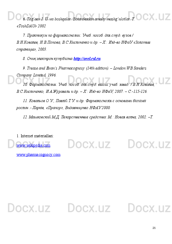 6. Tog`aev I. U. va boshqalar. Botanikadan amaliy mashg`ulotlar. T. 
«ToshDAU» 2002
7. Практикум по фармакогнозии: Учеб. пособ. для студ. вузов / 
В.Н.Ковалев, Н.В.Попова, В.С.Кисличенко и др. – Х.: Изд-во НФаУ «Золотые 
страницы», 2003. 
8.  Очиқ электрон кутубхона  http    ://    orel    .   rsl    .   ru   
9. Trease and Evan’s Pharmacognosy (14th edition). – London WB Sanders 
Company Limited, 196. 
10. Фармакогнозия: Учеб. пособ. для студ. высш. учеб. завед. / В.Н.Ковалев,
В.С.Кисличенко, И.А.Журавель и др. – Х.: Изд-во НФаУ, 2007. –  C .-115-126. 
11. Ковальов О.У., Павл i й Т.У. и др. Фармакогноз i я с основами б i ох i м ii  
рослин .- Харк i в, «Прапор», Видавництво НФАУ 2000. 
12. Машковский М.Д. Лекарственные средства: М.: Новая волна, 2002. –Т.
1.  Internet materiallari:
www.wikipedia.com
www.pharmacognocy.com
21 