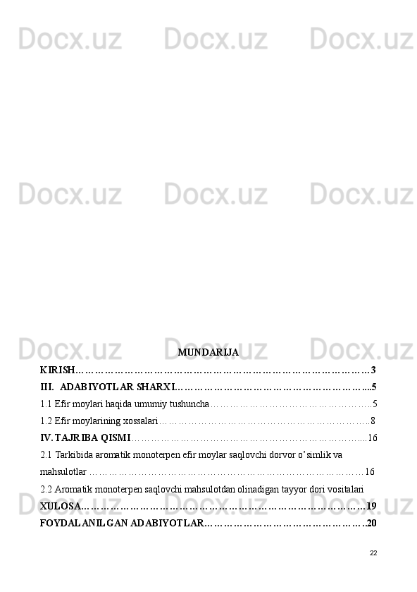 MUNDARIJA
KIRISH………………………………………………………………………………3
III. ADABIYOTLAR SHARXI…………………………………………………....5
1.1 Efir moylari haqida umumiy tushuncha…………………………………………..5
1.2 Efir moylarining xossalari………………………………………………………..8
IV. TAJRIBA QISMI ……………………………………………………………....16
2. 1 Tarkibida aromatik monoterpen efir moylar saqlovchi dorvor o’simlik va 
mahsulotlar …………………………………………………………………………16
2.2 Aromatik monoterpen saqlovchi mahsulotdan olinadigan tayyor dori vositalari 
XULOSA……………………………………………………………………………19
FOYDALANILGAN ADABIYOTLAR…………………………………………..20
22 