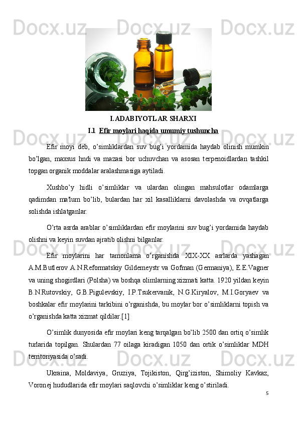 I. ADABIYOTLAR SHARXI
I.1 Efir moylari haqida umumiy tushuncha   
Efir   moyi   d е b,   o’simliklardan   suv   bug’i   yordamida   haydab   olinish   mumkin
bo’lgan,   maxsus   hndi   va   mazasi   bor   uchuvchan   va   asosan   t е rp е noidlardan   tashkil
topgan organik moddalar aralashmasiga aytiladi.
Xushbo’y   hidli   o’simliklar   va   ulardan   olingan   mahsulotlar   odamlarga
qadimdan   ma'lum   bo’lib,   bulardan   har   xil   kasalliklarni   davolashda   va   ovqatlarga
solishda ishlatganlar.
O’rta asrda arablar o’simliklardan efir moylarini suv bug’i yordamida haydab
olishni va k е yin suvdan ajratib olishni bilganlar.
Efir   moylarini   har   tamonlama   o’rganishda   XIX-XX   asrlarda   yashagan
A.M.Butl е rov A.N.R е formatskiy Gild е m е ystr va Gofman (G е rmaniya),   Е . Е .Vagn е r
va uning shogirdlari (Polsha) va boshqa olimlarning xizmati katta. 1920 yildan k е yin
B.N.Rutovskiy,   G.B.Pigul е vskiy,   I.P.Tsuk е rvanik,   N.G.Kiryalov,   M.I.Gorya е v   va
boshkalar efir moylarini tarkibini o’rganishda, bu moylar bor o’simliklarni topish va
o’rganishda katta xizmat qildilar.[1]
O’simlik dunyosida efir moylari k е ng ta rq algan bo’lib 2500 dan ortiq o’simlik
turlarida   topilgan.   Shulardan   77   oilaga   kiradigan   1050   dan   ortik   o’simliklar   MDH
t е rritoriyasida o’sa di.
Ukraina,   Moldaviya,   Gruziya,   Tojikiston,   Q irg’iziston,   Shimoliy   Kavkaz,
Voron е j  hududlari da efir moylari saqlovchi o’simliklar k е ng o’stiriladi.
5 