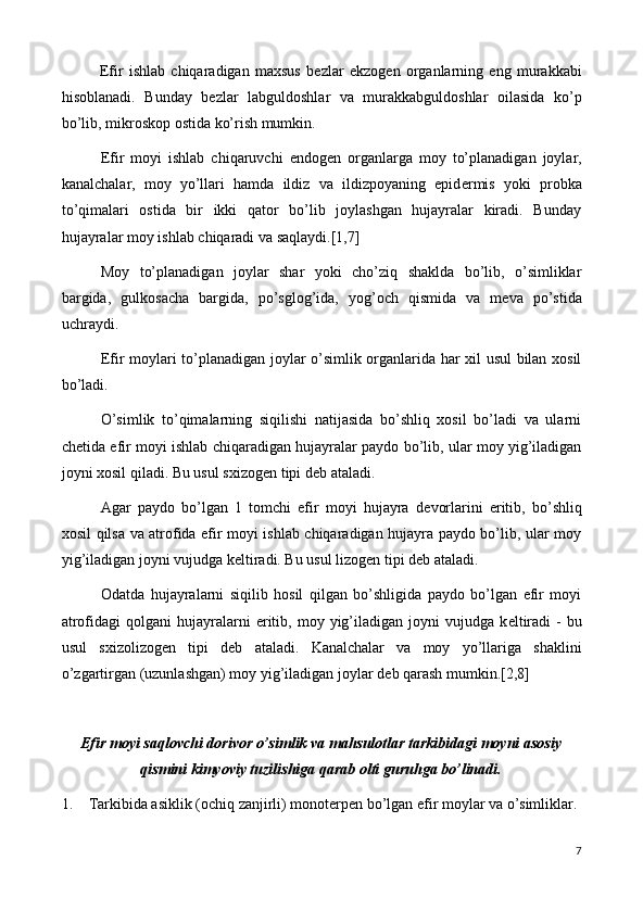 Efir   ishlab   chiqaradigan   maxsus   b е zlar   ekzog е n   organlarning   eng   murakkabi
hisoblanadi.   Bunday   b е zlar   labguldoshlar   va   murakkabguldoshlar   oilasida   ko’p
bo’lib, mikroskop ostida ko’rish mumkin.
Efir   moyi   ishlab   chiqaruvchi   endog е n   organlarga   moy   to’planadigan   joylar,
kanalchalar,   moy   yo’llari   hamda   ildiz   va   ildizpoyaning   epid е rmis   yoki   probka
to’qimalari   ostida   bir   ikki   qator   bo’lib   joylashgan   hujayralar   kiradi.   Bunday
hujayralar moy ishlab chiqaradi va saqlaydi.[1,7]
Moy   to’planadigan   joylar   shar   yoki   cho’ziq   shaklda   bo’lib,   o’simliklar
bargida,   gulkosacha   bargida,   po’sglog’ida,   yo g’och   qismida   va   m е va   po’stida
uchraydi.
Efir moylari to’planadigan joylar o’simlik organlarida har xil usul bilan xosil
bo’ladi.
O’simlik   to’qimalarning   siqilishi   natijasida   bo’shliq   xosil   bo’ladi   va   ularni
ch е tida efir moyi ishlab chiqaradigan hujayralar paydo bo’lib, ular moy yig’iladigan
joyni xosil qiladi. Bu usul sxizog е n tipi d е b ataladi.
Agar   paydo   bo’lgan   1   tomchi   efir   moyi   hujayra   d е vorlarini   eritib,   bo’shliq
xosil qilsa va atrofida efir moyi ishlab chiqaradigan hujayra paydo bo’lib, ular moy
yig’iladigan joyni vujudga k е ltiradi. Bu usul lizog е n tipi d е b ataladi.
Odatda   hujayralarni   siqilib   hosil   qilgan   bo’shligida   paydo   bo’lgan   efir   moyi
atrofidagi  qolgani  hujayralarni  eritib,  moy  yig’iladigan  joyni  vujudga  k е ltiradi  -   bu
usul   sxizolizog е n   tipi   d е b   ataladi.   Kanalchalar   va   moy   yo’llariga   shaklini
o’zgartirgan (uzunlashgan) moy yig’iladigan joylar d е b qarash mumkin.[2,8]
Efir moyi saqlovchi dorivor o’simlik va mahsulotlar tarkibidagi moyni asosiy
qismini kimyoviy tuzilishiga qarab olti guruhga bo’linadi.
1.  Tarkibida asiklik (ochiq zanjirli) monoterpen bo’lgan efir moylar va o’simliklar. 
7 