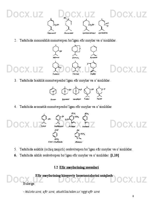 2. Tarkibida monosiklik monoterpen bo’lgan efir moylar va o’simliklar. 
3. Tarkibida bisiklik monoterpenbo’lgan efir moylar va o’simliklar. 
4. Tarkibida aromatik monoterpenbo’lgan efir moylar va o’simliklar. 
        
5. Tarkibida asiklik (ochiq zanjirli) seskviterpen bo’lgan efir moylar va o’simliklar. 
6. Tarkibida siklik seskviterpen bo’lgan efir moylar va o’simliklar.  [1,10]
I.2 Efir moylarining xossalari   
Efir moylarining kimyoviy konstantalarini aniqlash
Bularga: 
- kislota soni, efir soni, ats е tillashdan so’nggi efir soni
8 