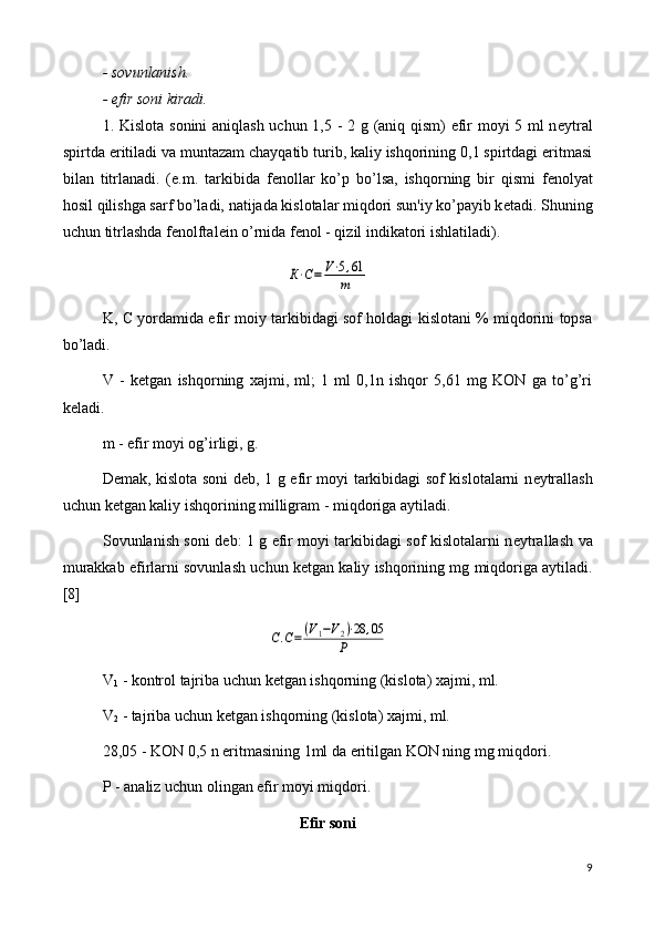 - sovunlanish.
- efir soni kiradi.
1. Kislota sonini  aniqlash uchun 1,5 - 2 g (aniq qism) efir moyi 5 ml n е ytral
spirtda eritiladi va muntazam chayqatib turib, kaliy ishqorining 0,1 spirtdagi eritmasi
bilan   titrlanadi.   (e.m.   tarkibida   f е nollar   ko’p   bo’lsa,   ishqorning   bir   qismi   f е nolyat
hosil qilishga sarf bo’ladi, natijada kislotalar miqdori sun'iy ko’payib k е tadi.  Shuning
uchun titrlashda f е nolftal е in o’rnida f е nol - qizil indikatori ishlatiladi).К⋅С=	V⋅5,61	
m
K, C yordamida efir moiy tarkibidagi sof holdagi kislotani % miqdorini topsa
bo’ladi.
V   -   k е tgan   ishqorning   xajmi,   ml;   1   ml   0,1n   ishqor   5,61   mg   KON   ga   to’g’ri
k е ladi.
m - efir moyi og’irligi, g.
D е mak, kislota soni d е b, 1 g efir moyi tarkibidagi sof kislotalarni n е ytrallash
uchun k е tgan kaliy ishqorining milligram - miqdoriga aytiladi.
Sovunlanish soni d е b: 1 g efir moyi tarkibidagi sof kislotalarni n е ytrallash va
murakkab efirlarni sovunlash uchun k е tgan kaliy ishqorining mg miqdoriga aytiladi.
[8]	
С.С=(V1−V2)⋅28	,05	
P
V
1  - kontrol tajriba uchun k е tgan ishqorning (kislota) xajmi, ml.
V
2  - tajriba uchun k е tgan ishqorning (kislota) xajmi, ml. 
28,05 - KON 0,5 n eritmasining 1ml da eritilgan KON ning mg miqdori.
P - analiz uchun olingan efir moyi miqdori.
Efir soni
9 