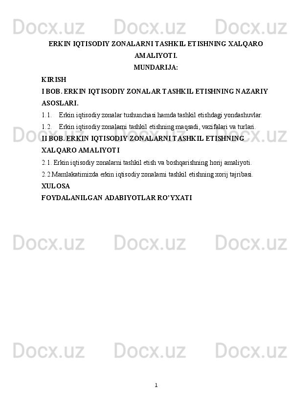 ERKIN IQTISODIY ZONALARNI TASHKIL ETISHNING XALQARO
AMALIYOTI.
MUNDARIJA:
KIRISH
I BOB. ERKIN IQTISODIY ZONALAR TASHKIL ETISHNING NAZARIY 
ASOSLARI. 
1.1. Erkin iqtisodiy zonalar tushunchasi hamda tashkil etishdagi yondashuvlar.
1.2. Erkin iqtisodiy zonalarni tashkil etishning maqsadi, vazifalari va turlari.
II BOB.  ERKIN IQTISODIY ZONALARNI TASHKIL ETISHNING 
XALQARO AMALIYOTI
2.1. Erkin iqtisodiy zonalarni tashkil etish va boshqarishning horij amaliyoti.
2.2.Mamlakatimizda erkin iqtisodiy zonalarni tashkil etishning xorij tajribasi.
XULOSA 
FOYDALANILGAN ADABIYOTLAR RO’YXATI
1 