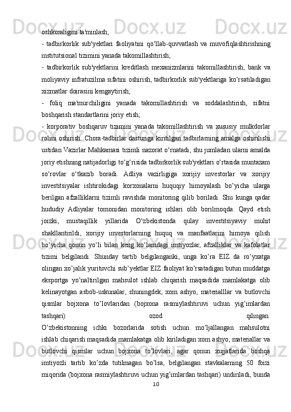 oshkoraligini ta'minlash;
-   tadbirkorlik   sub'yektlari   faoliyatini   qo‘llab-quvvatlash   va   muvofiqlashtirishning
institutsional tizimini yanada takomillashtirish;
-   tadbirkorlik   sub'yektlarini   kreditlash   mexanizmlarini   takomillashtirish,   bank   va
moliyaviy infratuzilma sifatini oshirish, tadbirkorlik sub'yektlariga   ko‘rsatiladigan
xizmatlar doirasini kengaytirish;
-   foliq   ma'murchiligini   yanada   takomillashtirish   va   soddalashtirish,   sifatni
boshqarish standartlarini joriy etish;
-   korporativ   boshqaruv   tizimini   yanada   takomillashtirish   va   xususiy   mulkdorlar
rolini oshirish.   Chora-tadbirlar dasturiga kiritilgan tadbirlarning amalga oshirilishi
ustidan   Vazirlar Mahkamasi tizimli nazorat o‘rnatadi, shu jumladan ularni amalda
joriy   etishning natijadorligi to‘g‘risida tadbirkorlik sub'yektlari o‘rtasida muntazam
so‘rovlar   o‘tkazib   boradi.   Adliya   vazirligiga   xorijiy   investorlar   va   xorijiy
investitsiyalar   ishtirokidagi   korxonalarni   huquqiy   himoyalash   bo’yicha   ularga
berilgan   afzalliklarni   tizimli   ravishda   monitoring   qilib   boriladi.   Shu   kunga   qadar
hududiy   Adliyalar   tomonidan   monitoring   ishlari   olib   borilmoqda.   Qayd   etish
joizki,   mustaqillik   yillarida   O‘zbekistonda   qulay   investitsiyaviy   muhit
shakllantirildi,   xorijiy   investorlarning   huquq   va   manfaatlarini   himoya   qilish
bo‘yicha   qonun   yo‘li   bilan   keng   ko‘lamdagi   imtiyozlar,   afzalliklar   va   kafolatlar
tizimi   belgilandi.   Shunday   tartib   belgilanganki,   unga   ko’ra   EIZ   da   ro’yxatga
olingan xo’jalik   yurituvchi sub’yektlar EIZ faoliyat ko’rsatadigan butun muddatga
eksportga   yo’naltirilgan   mahsulot   ishlab   chiqarish   maqsadida   mamlakatga   olib
kelinayotgan   asbob-uskunalar,   shuningdek,   xom   ashyo,   materialllar   va   butlovchi
qismlar   bojxona   to’lovlaridan   (bojxona   rasmiylashtiruvi   uchun   yig’imlardan
tashqari)   ozod   qilingan.
O’zbekistonning   ichki   bozorlarida   sotish   uchun   mo’ljallangan   mahsulotni
ishlab chiqarish maqsadida mamlakatga olib kiriladigan xom ashyo, materiallar va
butlovchi   qismlar   uchun   bojxona   to’lovlari,   agar   qonun   xujjatlarida   boshqa
imtiyozli   tartib   ko’zda   tutilmagan   bo’lsa,   belgilangan   stavkalarning   50   foizi
miqorida (bojxona rasmiylashtiruvi uchun yig’imlardan tashqari) undiriladi, bunda
10 