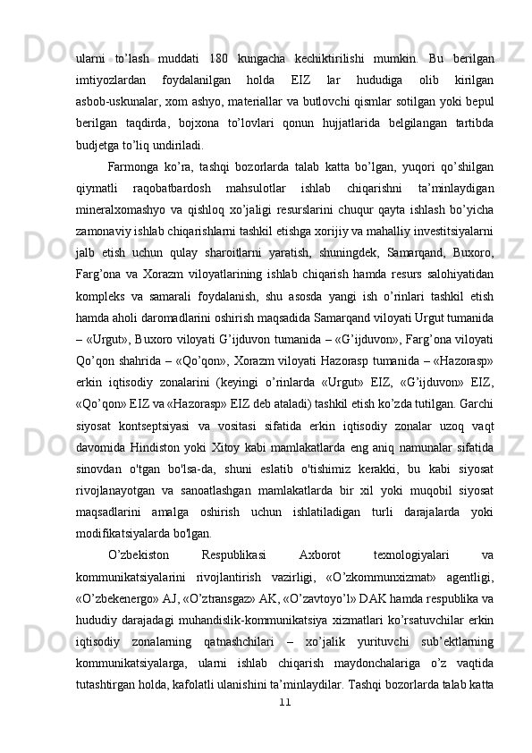 ularni   to’lash   muddati   180   kungacha   kechiktirilishi   mumkin.   Bu   berilgan
imtiyozlardan   foydalanilgan   holda   EIZ   lar   hududiga   olib   kirilgan
asbob-uskunalar, xom ashyo, materiallar va butlovchi qismlar sotilgan yoki bepul
berilgan   taqdirda,   bojxona   to’lovlari   qonun   hujjatlarida   belgilangan   tartibda
budjetga to’liq undiriladi.
Farmonga   ko’ra,   tashqi   bozorlarda   talab   katta   bo’lgan,   yuqori   qo’shilgan
qiymatli   raqobatbardosh   mahsulotlar   ishlab   chiqarishni   ta’minlaydigan
mineralxomashyo   va   qishloq   xo’jaligi   resurslarini   chuqur   qayta   ishlash   bo’yicha
zamonaviy ishlab chiqarishlarni tashkil etishga xorijiy va mahalliy investitsiyalarni
jalb   etish   uchun   qulay   sharoitlarni   yaratish,   shuningdek,   Samarqand,   Buxoro,
Farg’ona   va   Xorazm   viloyatlarining   ishlab   chiqarish   hamda   resurs   salohiyatidan
kompleks   va   samarali   foydalanish,   shu   asosda   yangi   ish   o’rinlari   tashkil   etish
hamda aholi daromadlarini oshirish maqsadida Samarqand viloyati Urgut tumanida
– «Urgut», Buxoro viloyati G’ijduvon tumanida – «G’ijduvon», Farg’ona viloyati
Qo’qon shahrida – «Qo’qon», Xorazm  viloyati  Hazorasp tumanida – «Hazorasp»
erkin   iqtisodiy   zonalarini   (keyingi   o’rinlarda   «Urgut»   EIZ,   «G’ijduvon»   EIZ,
«Qo’qon» EIZ va «Hazorasp» EIZ deb ataladi) tashkil etish ko’zda tutilgan. Garchi
siyosat   kontseptsiyasi   va   vositasi   sifatida   erkin   iqtisodiy   zonalar   uzoq   vaqt
davomida   Hindiston   yoki   Xitoy   kabi   mamlakatlarda   eng   aniq   namunalar   sifatida
sinovdan   o'tgan   bo'lsa-da,   shuni   eslatib   o'tishimiz   kerakki,   bu   kabi   siyosat
rivojlanayotgan   va   sanoatlashgan   mamlakatlarda   bir   xil   yoki   muqobil   siyosat
maqsadlarini   amalga   oshirish   uchun   ishlatiladigan   turli   darajalarda   yoki
modifikatsiyalarda bo'lgan.
O’zbekiston   Respublikasi   Axborot   texnologiyalari   va
kommunikatsiyalarini   rivojlantirish   vazirligi,   «O’zkommunxizmat»   agentligi,
«O’zbekenergo» AJ, «O’ztransgaz» AK, «O’zavtoyo’l» DAK hamda respublika va
hududiy   darajadagi   muhandislik-kommunikatsiya   xizmatlari   ko’rsatuvchilar   erkin
iqtisodiy   zonalarning   qatnashchilari   –   xo’jalik   yurituvchi   sub’ektlarning
kommunikatsiyalarga,   ularni   ishlab   chiqarish   maydonchalariga   o’z   vaqtida
tutashtirgan holda, kafolatli ulanishini ta’minlaydilar.   Tashqi bozorlarda talab katta
11 