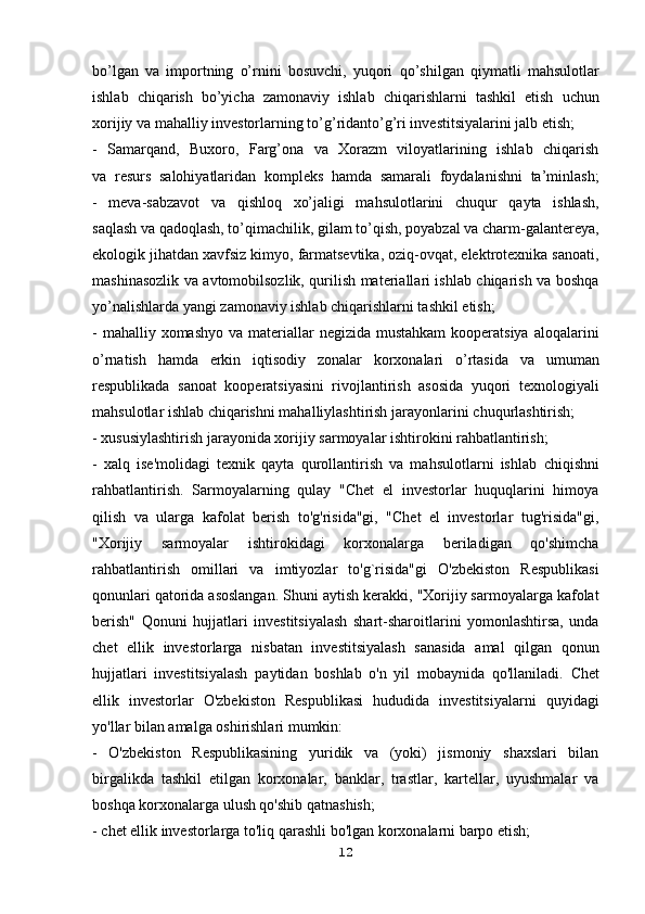 bo’lgan   va   importning   o’rnini   bosuvchi,   yuqori   qo’shilgan   qiymatli   mahsulotlar
ishlab   chiqarish   bo’yicha   zamonaviy   ishlab   chiqarishlarni   tashkil   etish   uchun
xorijiy va mahalliy investorlarning to’g’ridanto’g’ri investitsiyalarini jalb etish;
-   Samarqand,   Buxoro,   Farg’ona   va   Xorazm   viloyatlarining   ishlab   chiqarish
va   resurs   salohiyatlaridan   kompleks   hamda   samarali   foydalanishni   ta’minlash;
-   meva-sabzavot   va   qishloq   xo’jaligi   mahsulotlarini   chuqur   qayta   ishlash,
saqlash va qadoqlash, to’qimachilik, gilam to’qish, poyabzal va charm-galantereya,
ekologik jihatdan xavfsiz kimyo, farmatsevtika, oziq-ovqat, elektrotexnika sanoati,
mashinasozlik va avtomobilsozlik, qurilish materiallari ishlab chiqarish va boshqa
yo’nalishlarda yangi zamonaviy ishlab chiqarishlarni tashkil etish;
- mahalliy xomashyo  va materiallar  negizida mustahkam  kooperatsiya   aloqalarini
o’rnatish   hamda   erkin   iqtisodiy   zonalar   korxonalari   o’rtasida   va   umuman
respublikada   sanoat   kooperatsiyasini   rivojlantirish   asosida   yuqori   texnologiyali
mahsulotlar ishlab chiqarishni mahalliylashtirish jarayonlarini   chuqurlashtirish;
- xususiylashtirish jarayonida xorijiy sarmoyalar ishtirokini rahbatlantirish;
-   xalq   ise'molidagi   texnik   qayta   qurollantirish   va   mahsulotlarni   ishlab   chiqishni
rahbatlantirish.   Sarmoyalarning   qulay   "Chet   el   investorlar   huquqlarini   himoya
qilish   va   ularga   kafolat   berish   to'g'risida"gi,   "Chet   el   investorlar   tug'risida"gi,
"Xorijiy   sarmoyalar   ishtirokidagi   korxonalarga   beriladigan   qo'shimcha
rahbatlantirish   omillari   va   imtiyozlar   to'g`risida"gi   O'zbekiston   Respublikasi
qonunlari qatorida asoslangan.   Shuni aytish kerakki, "Xorijiy sarmoyalarga kafolat
berish"   Qonuni   hujjatlari   investitsiyalash   shart-sharoitlarini   yomonlashtirsa,   unda
chet   ellik   investorlarga   nisbatan   investitsiyalash   sanasida   amal   qilgan   qonun
hujjatlari   investitsiyalash   paytidan   boshlab   o'n   yil   mobaynida   qo'llaniladi.   Chet
ellik   investorlar   O'zbekiston   Respublikasi   hududida   investitsiyalarni   quyidagi
yo'llar bilan amalga oshirishlari mumkin:
-   O'zbekiston   Respublikasining   yuridik   va   (yoki)   jismoniy   shaxslari   bilan
birgalikda   tashkil   etilgan   korxonalar,   banklar,   trastlar,   kartellar,   uyushmalar   va
boshqa korxonalarga ulush qo'shib qatnashish;
- chet ellik investorlarga to'liq qarashli bo'lgan korxonalarni barpo etish;
12 