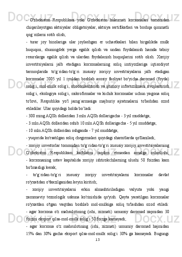 -   O'zbekiston   Respublikasi   yoki   O'zbekiston   hukumati   korxonalari   tomonidan
chiqarilayotgan   aktsiyalar  obligatsiyalar,  aktsiya   sertifikatlari  va  boshqa   qimmatli
qog`ozlarni sotib olish;
-   turar   joy   binolariga   ular   joylashgan   er   uchastkalari   bilan   birgalikda   mulk
huquqini,   shuningdek   yerga   egalik   qilish   va   undan   foydalanish   hamda   tabiiy
resurslarga   egalik   qilish   va   ulardan   foydalanish   huquqlarini   sotib   olish.   Xorijiy
investitsiyalarni   jalb   etadigan   korxonalarning   soliq   imtiyozlariga   iqtisodiyot
tarmoqlarida   to'g`ridan-to'g`ri   xususiy   xorijiy   investitsiyalarni   jalb   etadigan
korxonalar   2005   yil   1   iyuldan   boshlab   asosiy   faoliyat   bo'yicha   daromad   (foyda)
solig`i, mol-mulk solig`i, obodonlashtirish va ijtimoiy infratuzilmani   rivojlantirish
solig`i, ekologiya  solig`i, mikrofirmalar   va  kichik  korxonalar   uchun   yagona  soliq
to'lovi,   Respublika   yo'l   jamg`armasiga   majburiy   ajratmalarni   to'lashdan   ozod
etiladilar. Ular quyidagi holda bo’ladi:
- 300 ming AQSh dollaridan 3 mln AQSh dollarigacha - 3 yil muddatga;
- 3 mln AQSh dollaridan oshib 10 mln AQSh dollarigacha - 5 yil   muddatga;
- 10 mln AQSh dollaridan oshganda - 7 yil muddatga;
- yuqorida ko'rsatilgan soliq chegirmalari quyidagi sharoitlarda qo'llaniladi;
- xorijiy investorlar tomonidan to'g`ridan-to'g`ri xususiy xorijiy   investitsiyalarning
O'zbekiston   Respublikasi   kafolatini   taqdim   etmasdan   amalga   oshirilishi;
-   korxonaning   ustav   kapitalida   xorijiy   ishtirokchilarning   ulushi   50   foizdan   kam
bo'lmasligi kerak;
-   to'g`ridan-to'g`ri   xususiy   xorijiy   investitsiyalarni   korxonalar   davlat
ro'yxatidan o'tkazilganidan keyin kiritish;
-   xorijiy   investitsiyalarni   erkin   almashtiriladigan   valyuta   yoki   yangi
zamonaviy   texnologik   uskuna   ko'rinishida   qo'yish.   Qayta   yaratilgan   korxonalar
ro'yxatdan   o'tgan   vaqtdan   boshlab   mol-mulkiga   soliq   to'lashdan   ozod   etiladi:
-   agar   korxona   o'z   mahsulotining   (ishi,   xizmati)   umumiy   daromad   xajmidan   30
foizini eksport qilsa-mol-mulk solig`i 50 foizga kamayadi;
-   agar   korxona   o'z   mahsulotining   (ishi,   xizmati)   umumiy   daromad   hajmidan
15%   dan   30%   gacha   eksport   qilsa-mol-mulk   solig`i   30%   ga   kamayadi.   Bugungi
13 