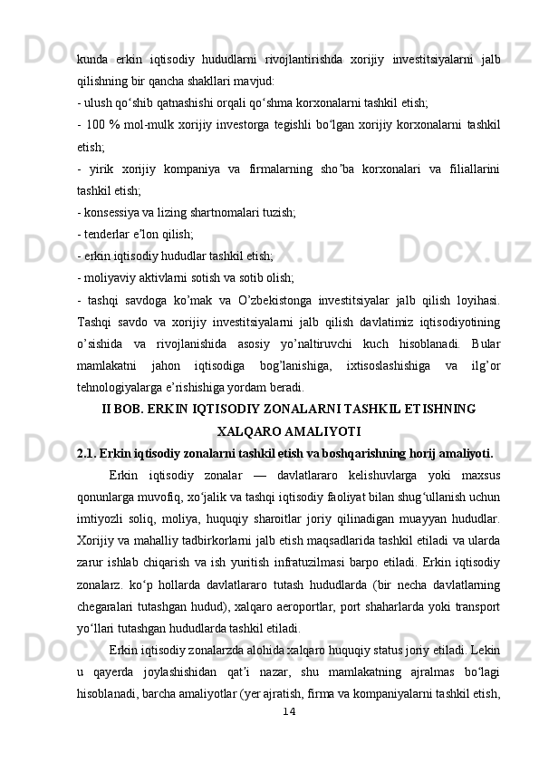 kunda   erkin   iqtisodiy   hududlarni   rivojlantirishda   xorijiy   investitsiyalarni   jalb
qilishning bir qancha shakllari mavjud:
- ulush qo shib qatnashishi orqali qo shma korxonalarni tashkil etish;ʻ ʻ
- 100 %  mol-mulk xorijiy investorga  tegishli  bo lgan xorijiy korxonalarni	
ʻ   tashkil
etish;
-   yirik   xorijiy   kompaniya   va   firmalarning   sho ba   korxonalari   va   filiallarini	
ʼ
tashkil etish;
- konsessiya va lizing shartnomalari tuzish;
- tenderlar e lon qilish;	
ʼ
- erkin iqtisodiy hududlar tashkil etish;
- moliyaviy aktivlarni sotish va sotib olish;
-   tashqi   savdoga   ko’mak   va   O’zbekistonga   investitsiyalar   jalb   qilish   loyihasi.
Tashqi   savdo   va   xorijiy   investitsiyalarni   jalb   qilish   davlatimiz   iqtisodiyotining
o’sishida   va   rivojlanishida   asosiy   yo’naltiruvchi   kuch   hisoblanadi.   Bular
mamlakatni   jahon   iqtisodiga   bog’lanishiga,   ixtisoslashishiga   va   ilg’or
tehnologiyalarga e’rishishiga yordam beradi.
II BOB.  ERKIN IQTISODIY ZONALARNI TASHKIL ETISHNING
XALQARO AMALIYOTI
2.1. Erkin iqtisodiy zonalarni tashkil etish va boshqarishning horij amaliyoti.
Erkin   iqtisodiy   zonalar   —   davlatlararo   kelishuvlarga   yoki   maxsus
qonunlarga muvofiq, xo jalik va tashqi iqtisodiy faoliyat bilan shug ullanish uchun	
ʻ ʻ
imtiyozli   soliq,   moliya,   huquqiy   sharoitlar   joriy   qilinadigan   muayyan   hududlar.
Xorijiy va mahalliy tadbirkorlarni jalb etish maqsadlarida tashkil etiladi va ularda
zarur   ishlab   chiqarish   va   ish   yuritish   infratuzilmasi   barpo   etiladi.   Erkin   iqtisodiy
zonalarz.   ko p   hollarda   davlatlararo   tutash   hududlarda   (bir   necha   davlatlarning	
ʻ
chegaralari   tutashgan  hudud),  xalqaro  aeroportlar,  port  shaharlarda   yoki  transport
yo llari tutashgan hududlarda tashkil etiladi.	
ʻ
Erkin iqtisodiy zonalarzda alohida xalqaro huquqiy status joriy etiladi. Lekin
u   qayerda   joylashishidan   qat i   nazar,   shu   mamlakatning   ajralmas   bo lagi	
ʼ ʻ
hisoblanadi, barcha amaliyotlar (yer ajratish, firma va kompaniyalarni tashkil etish,
14