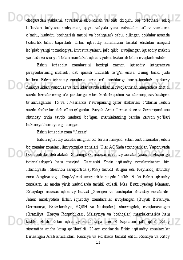 chegaradan   yuklarni,   tovarlarni   olib   kirish   va   olib   chiqish,   boj   to lovlari,   soliqʻ
to lovlari   bo yicha   imtiyozlar,   qaysi   valyuta   yoki   valyutalar   to lov   vositasini	
ʻ ʻ ʻ
o tashi,   hududni   boshqarish   tartibi   va   boshqalar)   qabul   qilingan   qoidalar   asosida
ʻ
tezkorlik   bilan   bajariladi.   Erkin   iqtisodiy   zonalarz.ni   tashkil   etishdan   maqsad
ko plab yangi texnologiya, investitsiyalarni jalb qilib, rivojlangan iqtisodiy makon
ʻ
yaratish va shu yo l bilan mamlakat iqtisodiyotini tezkorlik bilan rivojlantirishdir.	
ʻ
Erkin   iqtisodiy   zonalarz.ni   hozirgi   zamon   iqtisodiy   integratsiya
jarayonlarining   mahsuli,   deb   qarash   unchalik   to g ri   emas.   Uning   tarixi   juda	
ʻ ʻ
ko hna.   Erkin   iqtisodiy   zonalarz.   tarixi   mil.   boshlariga   borib   taqaladi.   qadimiy	
ʻ
finikiyaliklar, yunonlar va rimliklar savdo ishlarini rivojlantirish maqsadida chet el
savdo   kemalarining   o z   portlariga   erkin   kiribchiqishini   va   ularning   xavfsizligini	
ʻ
ta minlaganlar.   16   va   17-asrlarda   Yevropaning   qator   shaharlari   o zlarini   „erkin	
ʼ ʻ
savdo shaharlari  deb  e lon qilganlar. Buyuk Amir  Temur  davrida Samarqand ana	
ʼ
shunday   erkin   savdo   markazi   bo lgan,   mamlakatning   barcha   karvon   yo llari	
ʻ ʻ
hokimiyat himoyasiga olingan.
Erkin iqtisodiy zona "Jizzax"
Erkin iqtisodiy zonalarning har xil turlari mavjud: erkin omborxonalar, erkin
bojxonalar zonalari, ilmiytexnika zonalari. Ular AQShda texnoparklar, Yaponiyada
texnopolislar deb ataladi. Shuningdek, maxsus iqtisodiy zonalar (asosan, eksportga
ixtisoslashgan)   ham   mavjud.   Dastlabki   Erkin   iqtisodiy   zonalarzlardan   biri
Irlandiyada   „Shennon   aeroportida   (1959)   tashkil   etilgan   edi.   Keyinroq   shunday
zona   Angliyadagi   „DogAylend   aeroportida   paydo   bo ldi.   Ba zi   Erkin   iqtisodiy	
ʻ ʼ
zonalarz,   lar   ancha   yirik   hududlarda   tashkil   etiladi.   Mas,   Braziliyadagi   Manaus,
Xitoydagi   maxsus   iqtisodiy   hudud   „Shenjen   va   boshqalar   shunday   zonalardir.
Jahon   amaliyotida   Erkin   iqtisodiy   zonalarz.lar   rivojlangan   (Buyuk   Britaniya,
Germaniya,   Niderlandiya,   AQSH   va   boshqalar),   shuningdek,   rivojlanayotgan
(Braziliya,   Koreya   Respublikasi,   Malayziya   va   boshqalar)   mamlakatlarida   ham
tashkil   etildi.   Erkin   iqtisodiy   zonalarz.ga   chet   el   kapitalini   jalb   qilish   Xitoy
siyosatida   ancha   keng   qo llanildi.   20-asr   oxirlarida   Erkin   iqtisodiy   zonalarz.lar	
ʻ
Birlashgan Arab amirliklari, Rossiya  va Polshada  tashkil  etildi. Rossiya  va Xitoy
15