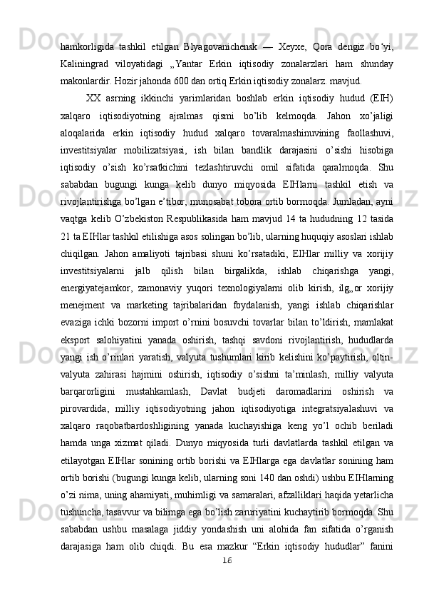 hamkorligida   tashkil   etilgan   Blyagovanichensk   —   Xeyxe,   Qora   dengiz   bo yi,ʻ
Kaliningrad   viloyatidagi   „Yantar   Erkin   iqtisodiy   zonalarzlari   ham   shunday
makonlardir. Hozir jahonda 600 dan ortiq Erkin iqtisodiy zonalarz. mavjud.
XX   asrning   ikkinchi   yarimlaridan   boshlab   erkin   iqtisodiy   hudud   (EIH)
xalqaro   iqtisodiyotning   ajralmas   qismi   bo’lib   kelmoqda.   Jahon   xo’jaligi
aloqalarida   erkin   iqtisodiy   hudud   xalqaro   tovaralmashinuvining   faollashuvi,
investitsiyalar   mobilizatsiyasi,   ish   bilan   bandlik   darajasini   o’sishi   hisobiga
iqtisodiy   o’sish   ko’rsatkichini   tezlashtiruvchi   omil   sifatida   qaralmoqda.   Shu
sababdan   bugungi   kunga   kelib   dunyo   miqyosida   EIHlarni   tashkil   etish   va
rivojlantirishga bo’lgan e’tibor, munosabat tobora ortib bormoqda. Jumladan, ayni
vaqtga   kelib   O’zbekiston   Respublikasida   ham   mavjud   14   ta   hududning   12   tasida
21 ta EIHlar tashkil etilishiga asos solingan bo’lib, ularning huquqiy asoslari ishlab
chiqilgan.   Jahon   amaliyoti   tajribasi   shuni   ko’rsatadiki,   EIHlar   milliy   va   xorijiy
investitsiyalarni   jalb   qilish   bilan   birgalikda,   ishlab   chiqarishga   yangi,
energiyatejamkor,   zamonaviy   yuqori   texnologiyalarni   olib   kirish,   ilg„or   xorijiy
menejment   va   marketing   tajribalaridan   foydalanish,   yangi   ishlab   chiqarishlar
evaziga   ichki   bozorni   import   o’rnini   bosuvchi   tovarlar   bilan   to’ldirish,   mamlakat
eksport   salohiyatini   yanada   oshirish,   tashqi   savdoni   rivojlantirish,   hududlarda
yangi   ish   o’rinlari   yaratish,   valyuta   tushumlari   kirib   kelishini   ko’paytirish,   oltin-
valyuta   zahirasi   hajmini   oshirish,   iqtisodiy   o’sishni   ta’minlash,   milliy   valyuta
barqarorligini   mustahkamlash,   Davlat   budjeti   daromadlarini   oshirish   va
pirovardida,   milliy   iqtisodiyotning   jahon   iqtisodiyotiga   integratsiyalashuvi   va
xalqaro   raqobatbardoshligining   yanada   kuchayishiga   keng   yo’l   ochib   beriladi
hamda   unga   xizmat   qiladi.   Dunyo   miqyosida   turli   davlatlarda   tashkil   etilgan   va
etilayotgan EIHlar  sonining ortib borishi  va EIHlarga ega davlatlar sonining ham
ortib borishi (bugungi kunga kelib, ularning soni 140 dan oshdi) ushbu EIHlarning
o’zi nima, uning ahamiyati, muhimligi va samaralari, afzalliklari haqida yetarlicha
tushuncha, tasavvur va bilimga ega bo’lish zaruriyatini kuchaytirib bormoqda. Shu
sababdan   ushbu   masalaga   jiddiy   yondashish   uni   alohida   fan   sifatida   o’rganish
darajasiga   ham   olib   chiqdi.   Bu   esa   mazkur   “Erkin   iqtisodiy   hududlar”   fanini
16