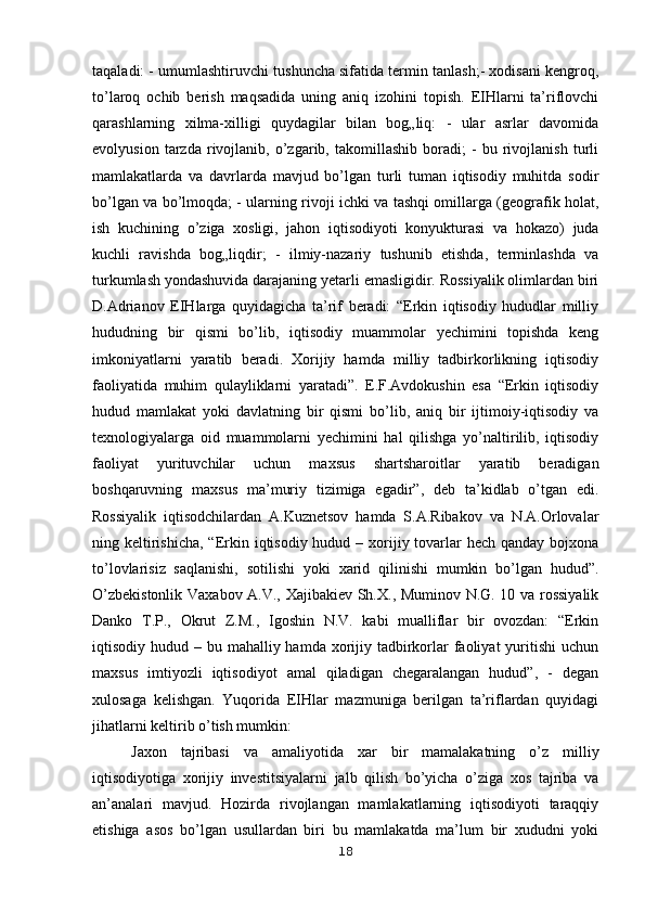 taqaladi: - umumlashtiruvchi tushuncha sifatida termin tanlash;- xodisani kengroq,
to’laroq   ochib   berish   maqsadida   uning   aniq   izohini   topish.   EIHlarni   ta’riflovchi
qarashlarning   xilma-xilligi   quydagilar   bilan   bog„liq:   -   ular   asrlar   davomida
evolyusion   tarzda   rivojlanib,   o’zgarib,   takomillashib   boradi;   -   bu   rivojlanish   turli
mamlakatlarda   va   davrlarda   mavjud   bo’lgan   turli   tuman   iqtisodiy   muhitda   sodir
bo’lgan va bo’lmoqda; - ularning rivoji ichki va tashqi omillarga (geografik holat,
ish   kuchining   o’ziga   xosligi,   jahon   iqtisodiyoti   konyukturasi   va   hokazo)   juda
kuchli   ravishda   bog„liqdir;   -   ilmiy-nazariy   tushunib   etishda,   terminlashda   va
turkumlash yondashuvida darajaning yetarli emasligidir. Rossiyalik olimlardan biri
D.Adrianov   EIHlarga   quyidagicha   ta’rif   beradi:   “Erkin   iqtisodiy   hududlar   milliy
hududning   bir   qismi   bo’lib,   iqtisodiy   muammolar   yechimini   topishda   keng
imkoniyatlarni   yaratib   beradi.   Xorijiy   hamda   milliy   tadbirkorlikning   iqtisodiy
faoliyatida   muhim   qulayliklarni   yaratadi”.   E.F.Avdokushin   esa   “Erkin   iqtisodiy
hudud   mamlakat   yoki   davlatning   bir   qismi   bo’lib,   aniq   bir   ijtimoiy-iqtisodiy   va
texnologiyalarga   oid   muammolarni   yechimini   hal   qilishga   yo’naltirilib,   iqtisodiy
faoliyat   yurituvchilar   uchun   maxsus   shartsharoitlar   yaratib   beradigan
boshqaruvning   maxsus   ma’muriy   tizimiga   egadir”,   deb   ta’kidlab   o’tgan   edi.
Rossiyalik   iqtisodchilardan   A.Kuznetsov   hamda   S.A.Ribakov   va   N.A.Orlovalar
ning keltirishicha,  “Erkin iqtisodiy hudud – xorijiy tovarlar  hech qanday  bojxona
to’lovlarisiz   saqlanishi,   sotilishi   yoki   xarid   qilinishi   mumkin   bo’lgan   hudud”.
O’zbekistonlik Vaxabov A.V., Xajibakiev Sh.X., Muminov N.G. 10 va rossiyalik
Danko   T.P.,   Okrut   Z.M.,   Igoshin   N.V.   kabi   mualliflar   bir   ovozdan:   “Erkin
iqtisodiy hudud – bu mahalliy hamda xorijiy tadbirkorlar  faoliyat  yuritishi  uchun
maxsus   imtiyozli   iqtisodiyot   amal   qiladigan   chegaralangan   hudud”,   -   degan
xulosaga   kelishgan.   Yuqorida   EIHlar   mazmuniga   berilgan   ta’riflardan   quyidagi
jihatlarni keltirib o’tish mumkin:
Jaxon   tajribasi   va   amaliyotida   xar   bir   mamalakatning   o’z   milliy
iqtisodiyotiga   xorijiy   investitsiyalarni   jalb   qilish   bo’yicha   o’ziga   xos   tajriba   va
an’analari   mavjud.   Hozirda   rivojlangan   mamlakatlarning   iqtisodiyoti   taraqqiy
etishiga   asos   bo’lgan   usullardan   biri   bu   mamlakatda   ma’lum   bir   xududni   yoki
18 