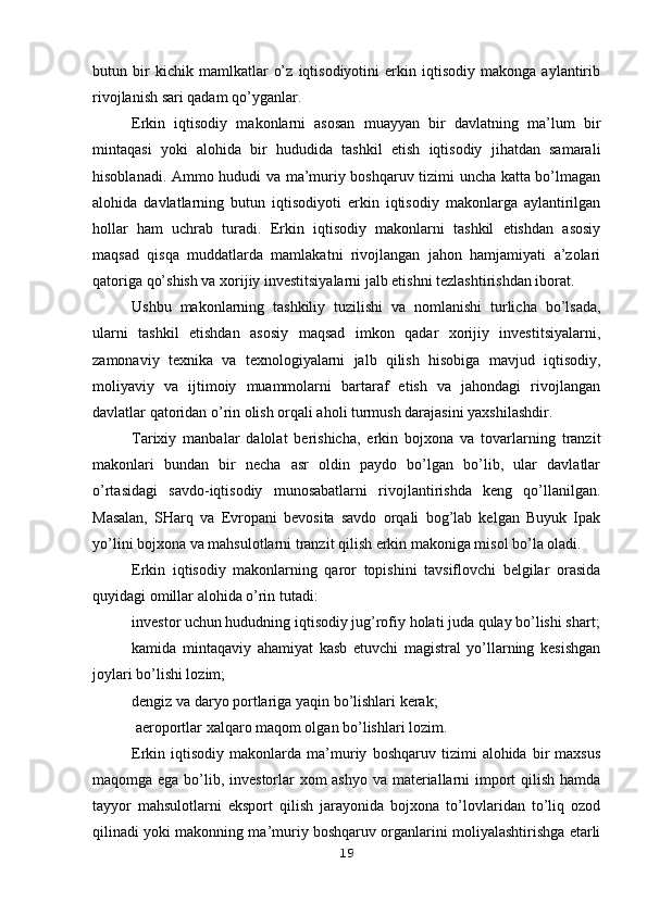 butun   bir   kichik   mamlkatlar   o’z   iqtisodiyotini   erkin   iqtisodiy   makonga   aylantirib
rivojlanish sari qadam qo’yganlar.
Erkin   iqtisodiy   makonlarni   asosan   muayyan   bir   davlatning   ma’lum   bir
mintaqasi   yoki   alohida   bir   hududida   tashkil   etish   iqtisodiy   jihatdan   samarali
hisoblanadi. Ammo hududi va ma’muriy boshqaruv tizimi uncha katta bo’lmagan
alohida   davlatlarning   butun   iqtisodiyoti   erkin   iqtisodiy   makonlarga   aylantirilgan
hollar   ham   uchrab   turadi.   Erkin   iqtisodiy   makonlarni   tashkil   etishdan   asosiy
maqsad   qisqa   muddatlarda   mamlakatni   rivojlangan   jahon   hamjamiyati   a’zolari
qatoriga qo’shish va xorijiy investitsiyalarni jalb etishni tezlashtirishdan iborat.
Ushbu   makonlarning   tashkiliy   tuzilishi   va   nomlanishi   turlicha   bo’lsada,
ularni   tashkil   etishdan   asosiy   maqsad   imkon   qadar   xorijiy   investitsiyalarni,
zamonaviy   texnika   va   texnologiyalarni   jalb   qilish   hisobiga   mavjud   iqtisodiy,
moliyaviy   va   ijtimoiy   muammolarni   bartaraf   etish   va   jahondagi   rivojlangan
davlatlar qatoridan o’rin olish orqali aholi turmush darajasini yaxshilashdir.
Tarixiy   manbalar   dalolat   berishicha,   erkin   bojxona   va   tovarlarning   tranzit
makonlari   bundan   bir   necha   asr   oldin   paydo   bo’lgan   bo’lib,   ular   davlatlar
o’rtasidagi   savdo-iqtisodiy   munosabatlarni   rivojlantirishda   keng   qo’llanilgan.
Masalan,   SHarq   va   Evropani   bevosita   savdo   orqali   bog’lab   kelgan   Buyuk   Ipak
yo’lini bojxona va mahsulotlarni tranzit qilish erkin makoniga misol bo’la oladi. 
Erkin   iqtisodiy   makonlarning   qaror   topishini   tavsiflovchi   belgilar   orasida
quyidagi omillar alohida o’rin tutadi:
investor uchun hududning iqtisodiy jug’rofiy holati juda qulay bo’lishi shart;
kamida   mintaqaviy   ahamiyat   kasb   etuvchi   magistral   yo’llarning   kesishgan
joylari bo’lishi lozim;
dengiz va daryo portlariga yaqin bo’lishlari kerak;
 aeroportlar xalqaro maqom olgan bo’lishlari lozim.
Erkin  iqtisodiy   makonlarda  ma’muriy   boshqaruv   tizimi   alohida   bir   maxsus
maqomga ega bo’lib, investorlar  xom  ashyo  va materiallarni import qilish hamda
tayyor   mahsulotlarni   eksport   qilish   jarayonida   bojxona   to’lovlaridan   to’liq   ozod
qilinadi yoki makonning ma’muriy boshqaruv organlarini moliyalashtirishga etarli
19