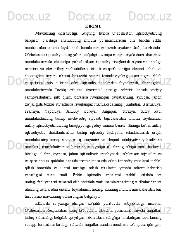 KIRISH.
Mavzuning   dolzarbligi.   Bugungi   kunda   O’zbekiston   iqtisodiyotining
barqaror   o’sishiga   erishishning   muhim   yo’nalishlaridan   biri   barcha   ichki
manbalardan unumli foydalanish hamda xorijiy investitsiyalarni faol jalb etishdir.
O’zbekiston iqtisodiyotining jahon xo’jaligi tizimiga integratsiyalashuvi sharoitida
mamlakatimizda   eksportga   yo’naltirilgan   iqtisodiy   rivojlanish   siyosatini   amalga
oshirish   va   eksportbop   mahsulotlarni   ishlab   chiqarib   xorijga   eksport   qilish   va
shuningdek   import   o’rnini   bosuvchi   yuqori   texnologiyalarga   asoslangan   ishlab
chiqarishni   joriy   qilishda   erkin   iqtisodiy   zonalardan   foydalanish,   shuningdek,
mamlakatimizda   “ochiq   eshiklar   siyosatini”   amalga   oshirish   hamda   xorijiy
sarmoyadorlarni   jalb   qilish   borasida   rivojlangan   davlatlarning,   ayniqsa,   jahon
xo’jaligida tezkor  sur’atlarda rivojlangan mamlakatlarning, jumladan, Germaniya,
Fransiya,   Yaponiya,   Janubiy   Koreya,   Singapur,   Turkiya,   Xitoy   kabi
mamlakatlarning   tashqi   savdo-sotiq   siyosati   tajribalaridan   unumli   foydalanish
milliy iqtisodiyotimizning taraqqiyotiga ijobiy samara beradi.   Shunga ko’ra, milliy
iqtisodiyotni   shakllantirishda   tashqi   iqtisodiy   faoliyatni   erkinlashtirish   orqali
mamlakatning   tashqi   savdo-sotiq   jarayonini   va   eksport   salohiyatini   yuksaltirish
masalasi,   mamlakatimizda   bozor   iqtisodiyotiga   o’tishning   o’ziga   xos   jihatlarini
hisobga   olishni,   ayniqsa,   jahon   iqtisodiyoti   amaliyotida   to’plangan   tajribalar   va
xalqaro   qonun–qoidalar   asosida   mamlakatimizda   erkin   iqtisodiy   zonalarni   tashkil
qilish   borasida   va   ularni   tartibga   solish   usullarini   yanada   takomillashtirish
zarurligini   talab   etadi.   Erkin   iqtisodiy   zonalarni   tashkil   etishda   va
undagi faoliyatlarni samarali olib borishda xorij mamlakatlarining tajribalaridan va
ularning usullaridan unumli foydalanish hozirgi kunning muhim masalalaridan biri
hisoblanib mavzuning dolzarbligini belgilaydi.
EIZlarda   ro’yxatga   olingan   xo’jalik   yurituvchi   subyektlarga   nisbatan
O’zbekiston   Respublikasi   soliq   to’lovchilar   ahvolini   yomonlashtiruvchi   hujjatlari
tatbiq etilmasligi belgilab qo’yilgan, lekin aksiz solig’iga tortiladigan tovarlarning
soliqqa tortilishini tartibga soluvchi hujjatlar bundan mustasno deb qabul qilingan.
2 