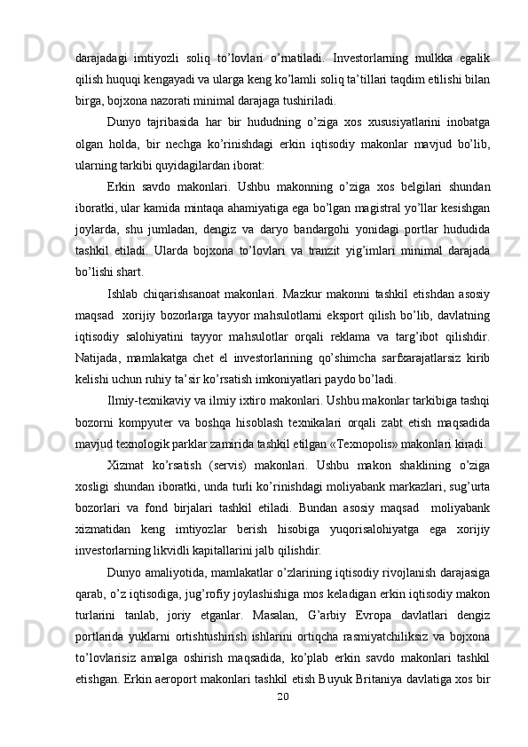 darajadagi   imtiyozli   soliq   to’lovlari   o’rnatiladi.   Investorlarning   mulkka   egalik
qilish huquqi kengayadi va ularga keng ko’lamli soliq ta’tillari taqdim etilishi bilan
birga, bojxona nazorati minimal darajaga tushiriladi.
Dunyo   tajribasida   har   bir   hududning   o’ziga   xos   xususiyatlarini   inobatga
olgan   holda,   bir   nechga   ko’rinishdagi   erkin   iqtisodiy   makonlar   mavjud   bo’lib,
ularning tarkibi quyidagilardan iborat:
Erkin   savdo   makonlari.   Ushbu   makonning   o’ziga   xos   belgilari   shundan
iboratki, ular kamida mintaqa ahamiyatiga ega bo’lgan magistral yo’llar kesishgan
joylarda,   shu   jumladan,   dengiz   va   daryo   bandargohi   yonidagi   portlar   hududida
tashkil   etiladi.   Ularda   bojxona   to’lovlari   va   tranzit   yig’imlari   minimal   darajada
bo’lishi shart.
Ishlab   chiqarishsanoat   makonlari.   Mazkur   makonni   tashkil   etishdan   asosiy
maqsad     xorijiy   bozorlarga   tayyor   mahsulotlarni   eksport   qilish   bo’lib,   davlatning
iqtisodiy   salohiyatini   tayyor   mahsulotlar   orqali   reklama   va   targ’ibot   qilishdir.
Natijada,   mamlakatga   chet   el   investorlarining   qo’shimcha   sarfxarajatlarsiz   kirib
kelishi uchun ruhiy ta’sir ko’rsatish imkoniyatlari paydo bo’ladi.
Ilmiy-texnikaviy va ilmiy ixtiro makonlari. Ushbu makonlar tarkibiga tashqi
bozorni   kompyuter   va   boshqa   hisoblash   texnikalari   orqali   zabt   etish   maqsadida
mavjud texnologik parklar zamirida tashkil etilgan «Texnopolis» makonlari kiradi.
Xizmat   ko’rsatish   (servis)   makonlari.   Ushbu   makon   shaklining   o’ziga
xosligi shundan iboratki, unda turli ko’rinishdagi moliyabank markazlari, sug’urta
bozorlari   va   fond   birjalari   tashkil   etiladi.   Bundan   asosiy   maqsad     moliyabank
xizmatidan   keng   imtiyozlar   berish   hisobiga   yuqorisalohiyatga   ega   xorijiy
investorlarning likvidli kapitallarini jalb qilishdir.
Dunyo amaliyotida, mamlakatlar o’zlarining iqtisodiy rivojlanish darajasiga
qarab, o’z iqtisodiga, jug’rofiy joylashishiga mos keladigan erkin iqtisodiy makon
turlarini   tanlab,   joriy   etganlar.   Masalan,   G’arbiy   Evropa   davlatlari   dengiz
portlarida   yuklarni   ortishtushirish   ishlarini   ortiqcha   rasmiyatchiliksiz   va   bojxona
to’lovlarisiz   amalga   oshirish   maqsadida,   ko’plab   erkin   savdo   makonlari   tashkil
etishgan. Erkin aeroport makonlari tashkil etish Buyuk Britaniya davlatiga xos bir
20
