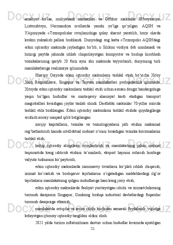 amaliyot   bo’lsa,   moliyabank   markazlari   va   Offshor   makonlar   SHveysariya,
Lixtenshteyn,   Normandiya   orollarida   yaxshi   yo’lga   qo’yilgan.   AQSH   va
YAponiyada   «Texnopolislar   rivojlanishiga   qulay   sharoit   yaratilib,   hozir   ularda
keskin   yuksalish   pallasi   boshlandi.   Dunyodagi   eng   katta   «Texnopolis   AQSHdagi
erkin   iqtisodiy   makonda   joylashgan   bo’lib,   u   Silikon   vodiysi   deb   nomlanadi   va
hozirgi   paytda   jahonda   ishlab   chiqarilayotgan   kompyuter   va   boshqa   hisoblash
texnikalarining   qariyb   20   foizi   ayni   shu   makonda   tayyorlanib,   dunyoning   turli
mamlakatlariga realizasiya qilinmokda.
Sharqiy   Osiyoda   erkin   iqtisodiy   makonlarni   tashkil   etish   bo’yicha   Xitoy
Xalq   Respublikasi,   Singapur   va   Tayvan   mamlakatlari   peshqadamlik   qilmokda.
Xitoyda erkin iqtisodiy makonlarni tashkil etish uchun asosan dengiz bandargohiga
yaqin   bo’lgan   hududlar   va   mintaqaviy   ahamiyat   kasb   etadigan   transport
magistrallari   kesishgan   joylar   tanlab   olindi.   Dastlabki   makonlar   70-yillar   oxirida
tashkil   etila   boshlangan.   Erkin   iqtisodiy   makonlarni   tashkil   etishda   quyidagilarga
erishish asosiy maqsad qilib belgilangan:
xorijiy   kapitallarni,   texnika   va   texnologiyalarni   jalb   etishni   maksimal
rag’batlantirish hamda intellektual mehnat o’rnini bosadigan texnika korxonalarini
tashkil etish;
tashqi   iqtisodiy   aloqalarni   rivojlantirish   va   mamlakatning   jahon   mehnat
taqsimotida   keng   ishtirok   etishini   ta’minlash,   eksport   hajmini   oshirish   hisobiga
valyuta tushumini ko’paytirish;
erkin   iqtisodiy   makonlarda   zamonaviy   tovarlarni   ko’plab   ishlab   chiqarish,
xizmat   ko’rsatish   va   boshqaruv   tajribalarini   o’rgatadigan   maktablardagi   ilg’or
tajribalarni mamlakatning qolgan xududlariga ham keng joriy etish;
erkin iqtisodiy makonlarda faoliyat yuritayotgan ishchi va xizmatchilarning
turmush   darajasini   Singapur,   Gonkong   boshqa   industrial   davlatlardagi   fuqarolar
turmush darajasiga etkazish;
mamlakatda ortiqcha va arzon ishchi kuchidan samarali foydalanib, vujudga
kelayotgan ijtimoiy iqtisodiy tanglikni oldini olish.
2021 yilda turizm infratuzilmasi dasturi uchun hududlar kesimida ajratilgan
21 