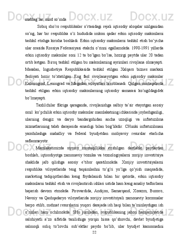 mablag’lar, mlrd so’mda
  Sobiq   sho’ro   respublikalar   o’rtasidagi   rejali   iqtisodiy   aloqalar   uzilganidan
so’ng,   har   bir   respublika   o’z   hududida   imkon   qadar   erkin   iqtisodiy   makonlarni
tashkil  etishga   kirisha   boshladi.  Erkin  iqtisodiy   makonlarni  tashkil   etish  bo’yicha
ular orasida Rossiya Federasiyasi etakchi o’rinni egallamokda. 1990-1991 yillarda
erkin   iqtisodiy   makonlar   soni   12   ta   bo’lgan   bo’lsa,   hozirgi   paytda   ular   20   tadan
ortib ketgan. Biroq tashkil etilgan bu makonlarning ayrimlari rivojlana olmayapti.
Masalan,   Ingushetiya   Respublikasida   tashkil   etilgan   Xalqaro   biznes   markazi
faoliyati   hozir   to’xtatilgan.   Eng   faol   rivojlanayotgan   erkin   iqtisodiy   makonlar
Kaliningrad,  Leningrad  va  Magadan  viloyatlari  hisoblanadi.  Qolgan  mintaqalarda
tashkil   etilgan   erkin   iqtisodiy   makonlarning   iqtisodiy   samarasi   ko’ngildagidek
bo’lmayapti.
Taxlilchilar   fikriga   qaraganda,   rivojlanishga   salbiy   ta’sir   etayotgan   asosiy
omil  ko’pchilik erkin iqtisodiy makonlar mamlakatning ichkarisida joylashganligi,
ularning   dengiz   va   daryo   bandargohidan   ancha   uzoqligi   va   infratuzilma
xizmatlarining   talab   darajasida   emasligi   bilan   bog’likdir.   CHunki   infratuzilmani
yaxshilashga   mahalliy   va   federal   byudjetdan   moliyaviy   resurslar   etarlicha
saflanmayotir.
Mamlakatimizda   siyosiy   mustaqillikka   erishilgan   dastlabki   paytlardan
boshlab,   iqtisodiyotga   zamonaviy   texnika   va   texnologiyalarni   xorijiy   investitsiya
shaklida   jalb   qilishga   asosiy   e’tibor   qaratilmokda.   Xorijiy   investitsiyalarni
respublika   viloyatlarida   teng   taqsimlashni   to’g’ri   yo’lga   qo’yish   maqsadida,
marketing   tadqiqotlaridan   keng   foydalanish   bilan   bir   qatorda,   erkin   iqtisodiy
makonlarni tashkil etish va rivojlantirish ishlari ustida ham keng amaliy tadbirlarni
bajarish   davom   etmokda.   Pirovardida,   Andijon,   Samarqand,   Xorazm,   Buxoro,
Navoiy   va   Qashqadaryo   viloyatlarida   xorijiy   investitsiyali   zamonaviy   korxonalar
barpo etilib, mehnat resurslarini yuqori darajada ish haqi bilan ta’minlaydigan ish
o’rinlari   ham   ochilmokda.   SHu   jumladan,   respublikaning   jahon   hamjamiyatida
salohiyatli   a’zo   sifatida   tanilishiga   yorqin   hissa   qo’shuvchi,   davlat   byudjetiga
salmoqli   soliq   to’lovchi   sub’ektlar   paydo   bo’lib,   ular   byudjet   kamomadini
22 