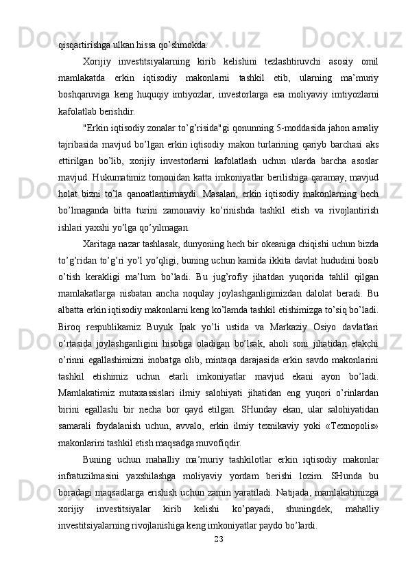 qisqartirishga ulkan hissa qo’shmokda.
Xorijiy   investitsiyalarning   kirib   kelishini   tezlashtiruvchi   asosiy   omil
mamlakatda   erkin   iqtisodiy   makonlarni   tashkil   etib,   ularning   ma’muriy
boshqaruviga   keng   huquqiy   imtiyozlar,   investorlarga   esa   moliyaviy   imtiyozlarni
kafolatlab berishdir.
"Erkin iqtisodiy zonalar to’g’risida"gi qonunning 5-moddasida jahon amaliy
tajribasida   mavjud   bo’lgan   erkin   iqtisodiy   makon   turlarining   qariyb   barchasi   aks
ettirilgan   bo’lib,   xorijiy   investorlarni   kafolatlash   uchun   ularda   barcha   asoslar
mavjud. Hukumatimiz tomonidan katta imkoniyatlar  berilishiga qaramay, mavjud
holat   bizni   to’la   qanoatlantirmaydi.   Masalan,   erkin   iqtisodiy   makonlarning   hech
bo’lmaganda   bitta   turini   zamonaviy   ko’rinishda   tashkil   etish   va   rivojlantirish
ishlari yaxshi yo’lga qo’yilmagan.
Xaritaga nazar tashlasak, dunyoning hech bir okeaniga chiqishi uchun bizda
to’g’ridan to’g’ri yo’l yo’qligi, buning uchun kamida ikkita davlat hududini bosib
o’tish   kerakligi   ma’lum   bo’ladi.   Bu   jug’rofiy   jihatdan   yuqorida   tahlil   qilgan
mamlakatlarga   nisbatan   ancha   noqulay   joylashganligimizdan   dalolat   beradi.   Bu
albatta erkin iqtisodiy makonlarni keng ko’lamda tashkil etishimizga to’siq bo’ladi.
Biroq   respublikamiz   Buyuk   Ipak   yo’li   ustida   va   Markaziy   Osiyo   davlatlari
o’rtasida   joylashganligini   hisobga   oladigan   bo’lsak,   aholi   soni   jihatidan   etakchi
o’rinni   egallashimizni   inobatga   olib,   mintaqa   darajasida   erkin   savdo   makonlarini
tashkil   etishimiz   uchun   etarli   imkoniyatlar   mavjud   ekani   ayon   bo’ladi.
Mamlakatimiz   mutaxassislari   ilmiy   salohiyati   jihatidan   eng   yuqori   o’rinlardan
birini   egallashi   bir   necha   bor   qayd   etilgan.   SHunday   ekan,   ular   salohiyatidan
samarali   foydalanish   uchun,   avvalo,   erkin   ilmiy   texnikaviy   yoki   «Texnopolis»
makonlarini tashkil etish maqsadga muvofiqdir.
Buning   uchun   mahalliy   ma’muriy   tashkilotlar   erkin   iqtisodiy   makonlar
infratuzilmasini   yaxshilashga   moliyaviy   yordam   berishi   lozim.   SHunda   bu
boradagi   maqsadlarga   erishish   uchun   zamin   yaratiladi.   Natijada,   mamlakatimizga
xorijiy   investitsiyalar   kirib   kelishi   ko’payadi,   shuningdek,   mahalliy
investitsiyalarning rivojlanishiga keng imkoniyatlar paydo bo’lardi.
23