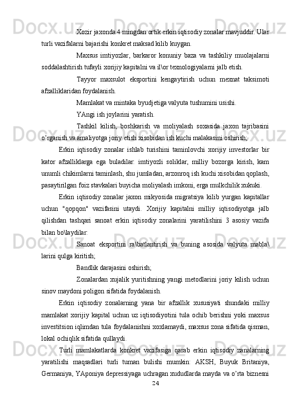  Xozir jaxonda 4 mingdan ortik erkin iqtisodiy zonalar mavjuddir. Ular
turli vazifalarni bajarishi konkret maksad kilib kuygan.
 Maxsus   imtiyozlar,   barkaror   konuniy   baza   va   tashkiliy   muolajalarni
soddalashtirish tufayli xorijiy kapitalni va il\or texnologiyalarni jalb etish.
 Tayyor   maxsulot   eksportini   kengaytirish   uchun   mexnat   taksimoti
afzalliklaridan foydalanish.
 Mamlakat va mintaka byudjetiga valyuta tushumini usishi.
 YAngi ish joylarini yaratish.
 Tashkil   kilish,   boshkarish   va   moliyalash   soxasida   jaxon   tajribasini
o’rganish va amaliyotga joriy etish xisobidan ish kuchi malakasini oshirish;
Erkin   iqtisodiy   zonalar   ishlab   turishini   taminlovchi   xorijiy   investorlar   bir
kator   afzalliklarga   ega   buladilar:   imtiyozli   soliklar,   milliy   bozorga   kirish,   kam
unumli chikimlarni taminlash, shu jumladan, arzonroq ish kuchi xisobidan qoplash,
pasaytirilgan foiz stavkalari buyicha moliyalash imkoni, erga mulkchilik xukuki.
Erkin   iqtisodiy   zonalar   jaxon   mikyosida   migratsiya   kilib   yurgan   kapitallar
uchun   "qopqon"   vazifasini   utaydi.   Xorijiy   kapitalni   milliy   iqtisodiyotga   jalb
qilishdan   tashqari   sanoat   erkin   iqtisodiy   zonalarini   yaratilishini   3   asosiy   vazifa
bilan bo\laydilar:
 Sanoat   eksportini   ra\batlantirish   va   buning   asosida   valyuta   mabla\
larini qulga kiritish;
 Bandlik darajasini oshirish;
 Zonalardan   xujalik   yuritishning   yangi   metodlarini   joriy   kilish   uchun
sinov maydoni poligon sifatida foydalanish.
Erkin   iqtisodiy   zonalarning   yana   bir   afzallik   xususiyati   shundaki   milliy
mamlakat   xorijiy  kapital   uchun   uz  iqtisodiyotini   tula   ochib   berishni   yoki   maxsus
investitsion iqlimdan tula foydalanishni xoxlamaydi, maxsus zona sifatida qisman,
lokal ochiqlik sifatida qullaydi.
Turli   mamlakatlarda   konkret   vazifasiga   qarab   erkin   iqtisodiy   zanalarning
yaratilishi   maqsadlari   turli   tuman   bulishi   mumkin:   AKSH,   Buyuk   Britaniya,
Germaniya, YAponiya depressiyaga uchragan xududlarda mayda va o’rta biznesni
24 