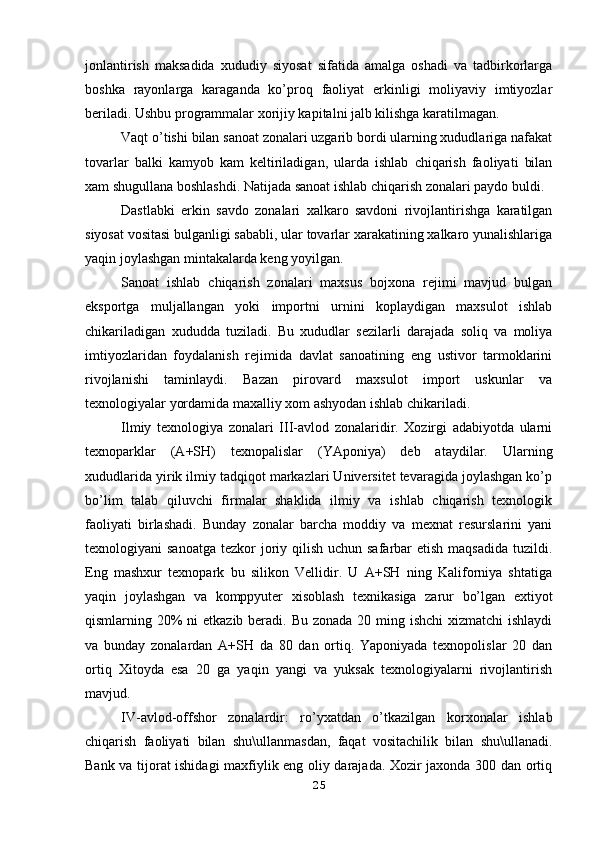 jonlantirish   maksadida   xududiy   siyosat   sifatida   amalga   oshadi   va   tadbirkorlarga
boshka   rayonlarga   karaganda   ko’proq   faoliyat   erkinligi   moliyaviy   imtiyozlar
beriladi. Ushbu programmalar xorijiy kapitalni jalb kilishga karatilmagan. 
Vaqt o’tishi bilan sanoat zonalari uzgarib bordi ularning xududlariga nafakat
tovarlar   balki   kamyob   kam   keltiriladigan,   ularda   ishlab   chiqarish   faoliyati   bilan
xam shugullana boshlashdi. Natijada sanoat ishlab chiqarish zonalari paydo buldi.
Dastlabki   erkin   savdo   zonalari   xalkaro   savdoni   rivojlantirishga   karatilgan
siyosat vositasi bulganligi sababli, ular tovarlar xarakatining xalkaro yunalishlariga
yaqin joylashgan mintakalarda keng yoyilgan. 
Sanoat   ishlab   chiqarish   zonalari   maxsus   bojxona   rejimi   mavjud   bulgan
eksportga   muljallangan   yoki   importni   urnini   koplaydigan   maxsulot   ishlab
chikariladigan   xududda   tuziladi.   Bu   xududlar   sezilarli   darajada   soliq   va   moliya
imtiyozlaridan   foydalanish   rejimida   davlat   sanoatining   eng   ustivor   tarmoklarini
rivojlanishi   taminlaydi.   Bazan   pirovard   maxsulot   import   uskunlar   va
texnologiyalar yordamida maxalliy xom ashyodan ishlab chikariladi. 
Ilmiy   texnologiya   zonalari   III-avlod   zonalaridir.   Xozirgi   adabiyotda   ularni
texnoparklar   (A+SH)   texnopalislar   (YAponiya)   deb   ataydilar.   Ularning
xududlarida yirik ilmiy tadqiqot markazlari Universitet tevaragida joylashgan ko’p
bo’lim   talab   qiluvchi   firmalar   shaklida   ilmiy   va   ishlab   chiqarish   texnologik
faoliyati   birlashadi.   Bunday   zonalar   barcha   moddiy   va   mexnat   resurslarini   yani
texnologiyani  sanoatga  tezkor  joriy qilish uchun safarbar  etish  maqsadida tuzildi.
Eng   mashxur   texnopark   bu   silikon   Vellidir.   U   A+SH   ning   Kaliforniya   shtatiga
yaqin   joylashgan   va   komppyuter   xisoblash   texnikasiga   zarur   bo’lgan   extiyot
qismlarning 20% ni  etkazib beradi. Bu zonada 20 ming ishchi  xizmatchi ishlaydi
va   bunday   zonalardan   A+SH   da   80   dan   ortiq.   Yaponiyada   texnopolislar   20   dan
ortiq   Xitoyda   esa   20   ga   yaqin   yangi   va   yuksak   texnologiyalarni   rivojlantirish
mavjud. 
IV-avlod-offshor   zonalardir:   ro’yxatdan   o’tkazilgan   korxonalar   ishlab
chiqarish   faoliyati   bilan   shu\ullanmasdan,   faqat   vositachilik   bilan   shu\ullanadi.
Bank va tijorat ishidagi maxfiylik eng oliy darajada. Xozir jaxonda 300 dan ortiq
25