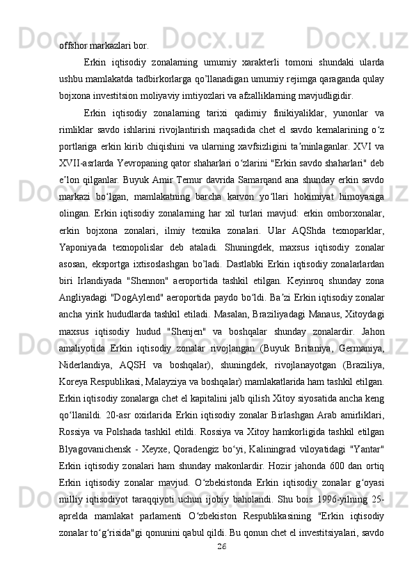 offshor markazlari bor. 
Erkin   iqtisodiy   zonalarning   umumiy   xarakterli   tomoni   shundaki   ularda
ushbu mamlakatda tadbirkorlarga qo’llanadigan umumiy rejimga qaraganda qulay
bojxona investitsion moliyaviy imtiyozlari va afzalliklarning mavjudligidir. 
Erkin   iqtisodiy   zonalarning   tarixi   qadimiy   finikiyaliklar,   yunonlar   va
rimliklar   savdo   ishlarini   rivojlantirish   maqsadida   chet   el   savdo   kemalarining   o zʻ
portlariga   erkin   kirib   chiqishini   va   ularning   xavfsizligini   ta minlaganlar.   XVI   va	
ʼ
XVII-asrlarda Yevropaning qator shaharlari o zlarini "Erkin savdo shaharlari" deb	
ʻ
e lon qilganlar. Buyuk  Amir  Temur  davrida Samarqand ana shunday  erkin savdo	
ʼ
markazi   bo lgan,   mamlakatning   barcha   karvon   yo llari   hokimiyat   himoyasiga	
ʻ ʻ
olingan.   Erkin   iqtisodiy   zonalarning   har   xil   turlari   mavjud:   erkin   omborxonalar,
erkin   bojxona   zonalari,   ilmiy   texnika   zonalari.   Ular   AQShda   texnoparklar,
Yaponiyada   texnopolislar   deb   ataladi.   Shuningdek,   maxsus   iqtisodiy   zonalar
asosan,   eksportga   ixtisoslashgan   bo’ladi.   Dastlabki   Erkin   iqtisodiy   zonalarlardan
biri   Irlandiyada   "Shennon"   aeroportida   tashkil   etilgan.   Keyinroq   shunday   zona
Angliyadagi "DogAylend" aeroportida paydo bo ldi. Ba zi Erkin iqtisodiy zonalar	
ʻ ʼ
ancha  yirik  hududlarda  tashkil   etiladi. Masalan,  Braziliyadagi  Manaus,  Xitoydagi
maxsus   iqtisodiy   hudud   "Shenjen"   va   boshqalar   shunday   zonalardir.   Jahon
amaliyotida   Erkin   iqtisodiy   zonalar   rivojlangan   (Buyuk   Britaniya,   Germaniya,
Niderlandiya,   AQSH   va   boshqalar),   shuningdek,   rivojlanayotgan   (Braziliya,
Koreya Respublikasi, Malayziya va boshqalar) mamlakatlarida ham tashkil etilgan.
Erkin iqtisodiy zonalarga chet el kapitalini jalb qilish Xitoy siyosatida ancha keng
qo llanildi.   20-asr   oxirlarida   Erkin   iqtisodiy   zonalar   Birlashgan   Arab   amirliklari,	
ʻ
Rossiya   va  Polshada   tashkil   etildi.   Rossiya   va  Xitoy   hamkorligida   tashkil   etilgan
Blyagovanichensk   -   Xeyxe,   Qoradengiz   bo yi,   Kaliningrad   viloyatidagi   "Yantar"	
ʻ
Erkin   iqtisodiy   zonalari   ham   shunday   makonlardir.   Hozir   jahonda   600   dan   ortiq
Erkin   iqtisodiy   zonalar   mavjud.   O zbekistonda   Erkin   iqtisodiy   zonalar   g oyasi	
ʻ ʻ
milliy   iqtisodiyot   taraqqiyoti   uchun   ijobiy   baholandi.   Shu   bois   1996-yilning   25-
aprelda   mamlakat   parlamenti   O zbekiston   Respublikasining   "Erkin   iqtisodiy
ʻ
zonalar to g risida"gi qonunini qabul qildi. Bu qonun chet el investitsiyalari, savdo	
ʻ ʻ
26