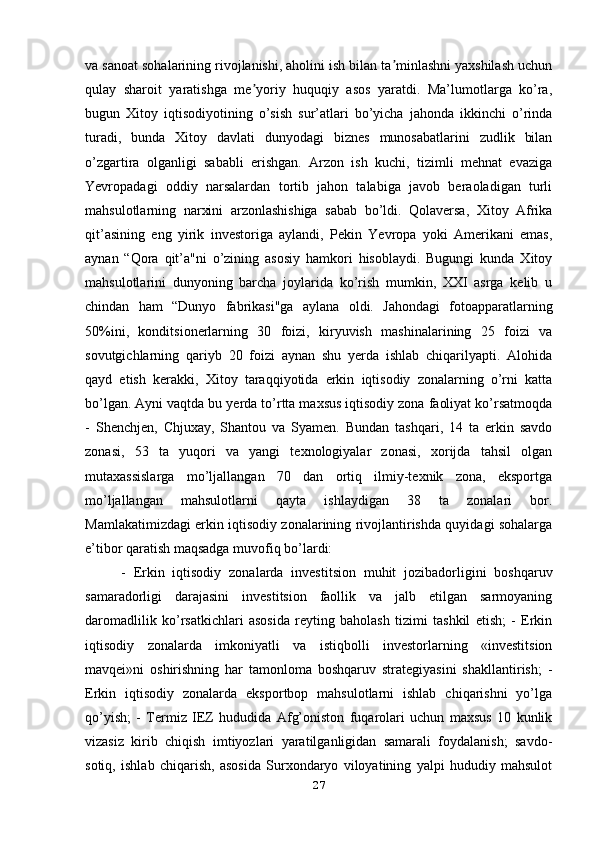 va sanoat sohalarining rivojlanishi, aholini ish bilan ta minlashni yaxshilash uchunʼ
qulay   sharoit   yaratishga   me yoriy   huquqiy   asos   yaratdi.   Ma’lumotlarga   ko’ra,	
ʼ
bugun   Xitoy   iqtisodiyotining   o’sish   sur’atlari   bo’yicha   jahonda   ikkinchi   o’rinda
turadi,   bunda   Xitoy   davlati   dunyodagi   biznes   munosabatlarini   zudlik   bilan
o’zgartira   olganligi   sababli   erishgan.   Arzon   ish   kuchi,   tizimli   mehnat   evaziga
Yevropadagi   oddiy   narsalardan   tortib   jahon   talabiga   javob   beraoladigan   turli
mahsulotlarning   narxini   arzonlashishiga   sabab   bo’ldi.   Qolaversa,   Xitoy   Afrika
qit’asining   eng   yirik   investoriga   aylandi,   Pekin   Yevropa   yoki   Amerikani   emas,
aynan   “Qora   qit’a"ni   o’zining   asosiy   hamkori   hisoblaydi.   Bugungi   kunda   Xitoy
mahsulotlarini   dunyoning   barcha   joylarida   ko’rish   mumkin,   XXI   asrga   kelib   u
chindan   ham   “Dunyo   fabrikasi"ga   aylana   oldi.   Jahondagi   fotoapparatlarning
50%ini,   konditsionerlarning   30   foizi,   kiryuvish   mashinalarining   25   foizi   va
sovutgichlarning   qariyb   20   foizi   aynan   shu   yerda   ishlab   chiqarilyapti.   Alohida
qayd   etish   kerakki,   Xitoy   taraqqiyotida   erkin   iqtisodiy   zonalarning   o’rni   katta
bo’lgan. Ayni vaqtda bu yerda to’rtta maxsus iqtisodiy zona faoliyat ko’rsatmoqda
-   Shenchjen,   Chjuxay,   Shantou   va   Syamen.   Bundan   tashqari,   14   ta   erkin   savdo
zonasi,   53   ta   yuqori   va   yangi   texnologiyalar   zonasi,   xorijda   tahsil   olgan
mutaxassislarga   mo’ljallangan   70   dan   ortiq   ilmiy-texnik   zona,   eksportga
mo’ljallangan   mahsulotlarni   qayta   ishlaydigan   38   ta   zonalari   bor.
Mamlakatimizdagi erkin iqtisodiy zonalarining rivojlantirishda quyidagi sohalarga
e’tibor qaratish maqsadga muvofiq bo’lardi:
-   Erkin   iqtisodiy   zonalarda   investitsion   muhit   jozibadorligini   boshqaruv
samaradorligi   darajasini   investitsion   faollik   va   jalb   etilgan   sarmoyaning
daromadlilik   ko’rsatkichlari   asosida   reyting   baholash   tizimi   tashkil   etish;   -   Erkin
iqtisodiy   zonalarda   imkoniyatli   va   istiqbolli   investorlarning   «investitsion
mavqei»ni   oshirishning   har   tamonloma   boshqaruv   strategiyasini   shakllantirish;   -
Erkin   iqtisodiy   zonalarda   eksportbop   mahsulotlarni   ishlab   chiqarishni   yo’lga
qo’yish;   -   Termiz   IEZ   hududida   Afg’oniston   fuqarolari   uchun   maxsus   10   kunlik
vizasiz   kirib   chiqish   imtiyozlari   yaratilganligidan   samarali   foydalanish;   savdo-
sotiq,   ishlab   chiqarish,   asosida   Surxondaryo   viloyatining   yalpi   hududiy   mahsulot
27 