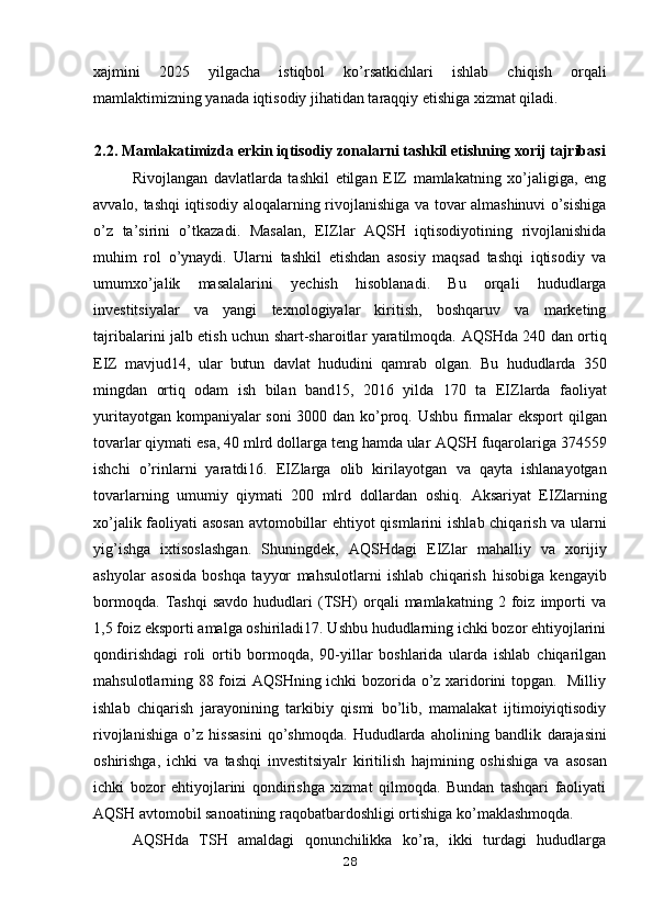 xajmini   2025   yilgacha   istiqbol   ko’rsatkichlari   ishlab   chiqish   orqali
mamlaktimizning yanada iqtisodiy jihatidan taraqqiy etishiga xizmat qiladi.
2.2.  Mamlakatimizda erkin iqtisodiy zonalarni tashkil etishning xorij tajribasi
Rivojlangan   davlatlarda   tashkil   etilgan   EIZ   mamlakatning   xo’jaligiga,   eng
avvalo, tashqi iqtisodiy aloqalarning rivojlanishiga va tovar almashinuvi o’sishiga
o’z   ta’sirini   o’tkazadi.   Masalan,   EIZlar   AQSH   iqtisodiyotining   rivojlanishida
muhim   rol   o’ynaydi.   Ularni   tashkil   etishdan   asosiy   maqsad   tashqi   iqtisodiy   va
umumxo’jalik   masalalarini   yechish   hisoblanadi.   Bu   orqali   hududlarga
investitsiyalar   va   yangi   texnologiyalar   kiritish,   boshqaruv   va   marketing
tajribalarini jalb etish uchun shart-sharoitlar yaratilmoqda.   AQSHda 240 dan ortiq
EIZ   mavjud14,   ular   butun   davlat   hududini   qamrab   olgan.   Bu   hududlarda   350
mingdan   ortiq   odam   ish   bilan   band15,   2016   yilda   170   ta   EIZlarda   faoliyat
yuritayotgan kompaniyalar soni  3000 dan ko’proq. Ushbu   firmalar eksport qilgan
tovarlar qiymati esa, 40 mlrd dollarga teng hamda ular   AQSH fuqarolariga 374559
ishchi   o’rinlarni   yaratdi16.   EIZlarga   olib   kirilayotgan   va   qayta   ishlanayotgan
tovarlarning   umumiy   qiymati   200   mlrd   dollardan   oshiq.   Aksariyat   EIZlarning
xo’jalik faoliyati asosan avtomobillar ehtiyot qismlarini   ishlab chiqarish va ularni
yig’ishga   ixtisoslashgan.   Shuningdek,   AQSHdagi   EIZlar   mahalliy   va   xorijiy
ashyolar   asosida   boshqa   tayyor   mahsulotlarni   ishlab   chiqarish   hisobiga   kengayib
bormoqda.   Tashqi   savdo   hududlari   (TSH)   orqali   mamlakatning   2   foiz   importi   va
1,5 foiz   eksporti amalga oshiriladi17. Ushbu hududlarning ichki bozor ehtiyojlarini
qondirishdagi   roli   ortib   bormoqda,   90-yillar   boshlarida   ularda   ishlab   chiqarilgan
mahsulotlarning 88 foizi AQSHning ichki bozorida o’z xaridorini topgan.   Milliy
ishlab   chiqarish   jarayonining   tarkibiy   qismi   bo’lib,   mamalakat   ijtimoiyiqtisodiy
rivojlanishiga   o’z   hissasini   qo’shmoqda.   Hududlarda   aholining   bandlik   darajasini
oshirishga,   ichki   va   tashqi   investitsiyalr   kiritilish   hajmining   oshishiga   va   asosan
ichki   bozor   ehtiyojlarini   qondirishga   xizmat   qilmoqda.   Bundan   tashqari   faoliyati
AQSH avtomobil sanoatining raqobatbardoshligi ortishiga   ko’maklashmoqda.
AQSHda   TSH   amaldagi   qonunchilikka   ko’ra,   ikki   turdagi   hududlarga
28