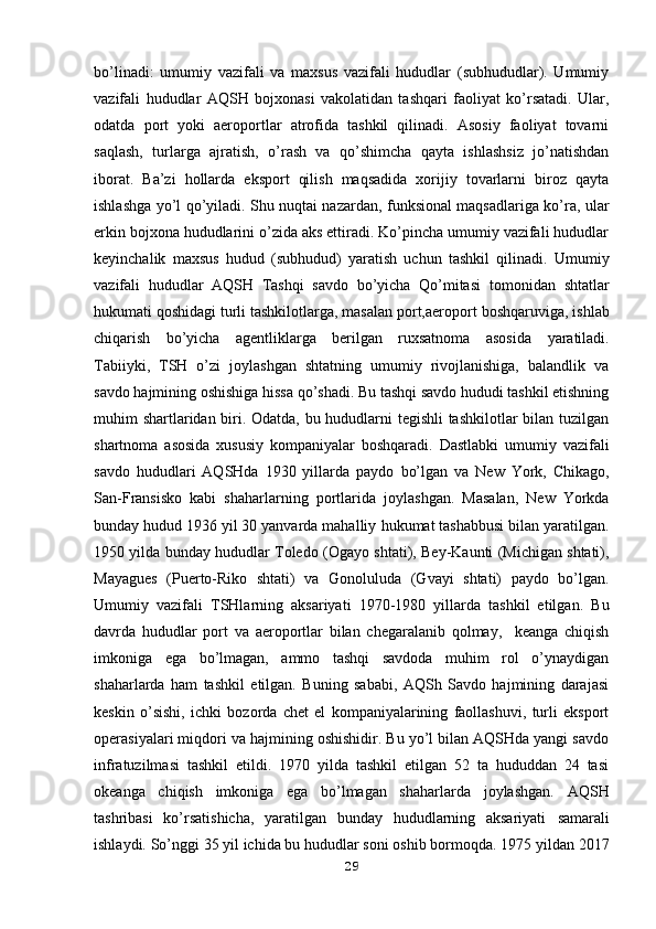 bo’linadi:   umumiy   vazifali   va   maxsus   vazifali   hududlar   (subhududlar).   Umumiy
vazifali   hududlar   AQSH   bojxonasi   vakolatidan   tashqari   faoliyat   ko’rsatadi.   Ular,
odatda   port   yoki   aeroportlar   atrofida   tashkil   qilinadi.   Asosiy   faoliyat   tovarni
saqlash,   turlarga   ajratish,   o’rash   va   qo’shimcha   qayta   ishlashsiz   jo’natishdan
iborat.   Ba’zi   hollarda   eksport   qilish   maqsadida   xorijiy   tovarlarni   biroz   qayta
ishlashga yo’l qo’yiladi. Shu nuqtai nazardan, funksional maqsadlariga ko’ra, ular
erkin bojxona hududlarini o’zida aks ettiradi. Ko’pincha umumiy vazifali hududlar
keyinchalik   maxsus   hudud   (subhudud)   yaratish   uchun   tashkil   qilinadi.   Umumiy
vazifali   hududlar   AQSH   Tashqi   savdo   bo’yicha   Qo’mitasi   tomonidan   shtatlar
hukumati qoshidagi turli tashkilotlarga, masalan port,aeroport   boshqaruviga, ishlab
chiqarish   bo’yicha   agentliklarga   berilgan   ruxsatnoma   asosida   yaratiladi.
Tabiiyki,   TSH   o’zi   joylashgan   shtatning   umumiy   rivojlanishiga,   balandlik   va
savdo hajmining oshishiga hissa qo’shadi. Bu tashqi savdo hududi tashkil etishning
muhim shartlaridan biri. Odatda, bu hududlarni tegishli tashkilotlar bilan tuzilgan
shartnoma   asosida   xususiy   kompaniyalar   boshqaradi.   Dastlabki   umumiy   vazifali
savdo   hududlari   AQSHda   1930   yillarda   paydo   bo’lgan   va   New   York,   Chikago,
San-Fransisko   kabi   shaharlarning   portlarida   joylashgan.   Masalan,   New   Yorkda
bunday hudud 1936 yil 30 yanvarda mahalliy   hukumat tashabbusi bilan yaratilgan.
1950 yilda bunday hududlar Toledo (Ogayo   shtati), Bey-Kaunti (Michigan shtati),
Mayagues   (Puerto-Riko   shtati)   va   Gonoluluda   (Gvayi   shtati)   paydo   bo’lgan.
Umumiy   vazifali   TSHlarning   aksariyati   1970-1980   yillarda   tashkil   etilgan.   Bu
davrda   hududlar   port   va   aeroportlar   bilan   chegaralanib   qolmay,     keanga   chiqish
imkoniga   ega   bo’lmagan,   ammo   tashqi   savdoda   muhim   rol   o’ynaydigan
shaharlarda   ham   tashkil   etilgan.   Buning   sababi,   AQSh   Savdo   hajmining   darajasi
keskin   o’sishi,   ichki   bozorda   chet   el   kompaniyalarining   faollashuvi,   turli   eksport
operasiyalari miqdori va hajmining oshishidir. Bu yo’l bilan AQSHda yangi savdo
infratuzilmasi   tashkil   etildi.   1970   yilda   tashkil   etilgan   52   ta   hududdan   24   tasi
okeanga   chiqish   imkoniga   ega   bo’lmagan   shaharlarda   joylashgan.   AQSH
tashribasi   ko’rsatishicha,   yaratilgan   bunday   hududlarning   aksariyati   samarali
ishlaydi. So’nggi 35 yil ichida bu hududlar soni oshib bormoqda. 1975   yildan 2017
29 