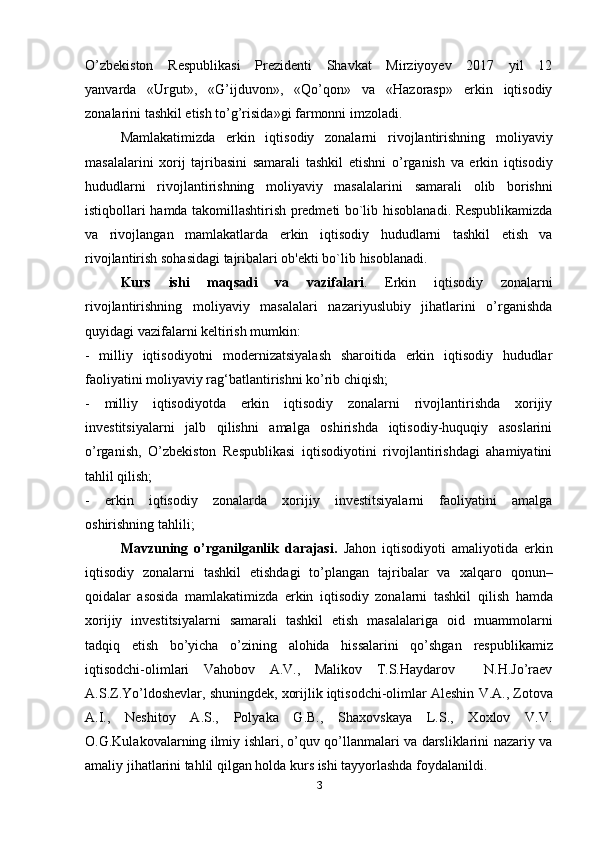 O’zbekiston   Respublikasi   Prezidenti   Shavkat   Mirziyoyev   2017   yil   12
yanvarda   «Urgut»,   «G’ijduvon»,   «Qo’qon»   va   «Hazorasp»   erkin   iqtisodiy
zonalarini tashkil etish to’g’risida»gi farmonni imzoladi.
Mamlakatimizda   erkin   iqtisodiy   zonalarni   rivojlantirishning   moliyaviy
masalalarini   xorij   tajribasini   samarali   tashkil   etishni   o’rganish   va   erkin   iqtisodiy
hududlarni   rivojlantirishning   moliyaviy   masalalarini   samarali   olib   borishni
istiqbollari hamda takomillashtirish predmeti bo`lib   hisoblanadi. Respublikamizda
va   rivojlangan   mamlakatlarda   erkin   iqtisodiy   hududlarni   tashkil   etish   va
rivojlantirish sohasidagi tajribalari ob'ekti bo`lib   hisoblanadi.
Kurs   ishi   maqsadi   va   vazifalari .   Erkin   iqtisodiy   zonalarni
rivojlantirishning   moliyaviy   masalalari   nazariyuslubiy   jihatlarini   o’rganishda
quyidagi vazifalarni keltirish mumkin:
-   milliy   iqtisodiyotni   modernizatsiyalash   sharoitida   erkin   iqtisodiy   hududlar
faoliyatini moliyaviy rag‘batlantirishni ko’rib chiqish;
-   milliy   iqtisodiyotda   erkin   iqtisodiy   zonalarni   rivojlantirishda   xorijiy
investitsiyalarni   jalb   qilishni   amalga   oshirishda   iqtisodiy-huquqiy   asoslarini
o’rganish,   O’zbekiston   Respublikasi   iqtisodiyotini   rivojlantirishdagi   ahamiyatini
tahlil qilish;
-   erkin   iqtisodiy   zonalarda   xorijiy   investitsiyalarni   faoliyatini   amalga
oshirishning tahlili;
Mavzuning   o’rganilganlik   darajasi.   Jahon   iqtisodiyoti   amaliyotida   erkin
iqtisodiy   zonalarni   tashkil   etishdagi   to’plangan   tajribalar   va   xalqaro   qonun–
qoidalar   asosida   mamlakatimizda   erkin   iqtisodiy   zonalarni   tashkil   qilish   hamda
xorijiy   investitsiyalarni   samarali   tashkil   etish   masalalariga   oid   muammolarni
tadqiq   etish   bo’yicha   o’zining   alohida   hissalarini   qo’shgan   respublikamiz
iqtisodchi-olimlari   Vahobov   A.V.,   Malikov   T.S.Haydarov     N.H.Jo’raev
A.S.Z.Yo’ldoshevlar, shuningdek, xorijlik iqtisodchi-olimlar Aleshin   V.A., Zotova
A.I.,   Neshitoy   A.S.,   Polyaka   G.B.,   Shaxovskaya   L.S.,   Xoxlov   V.V.
O.G.Kulakovalarning ilmiy ishlari, o’quv qo’llanmalari va darsliklarini nazariy va
amaliy jihatlarini tahlil qilgan holda kurs ishi tayyorlashda foydalanildi.
3 