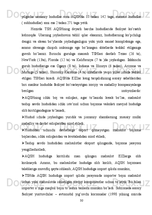 yilgacha   umumiy   hududlar   soni   AQSHda   17   tadan   142   taga,   maxsus   hududlar
( subhududlar) soni esa 2 tadan 271 taga yetdi.
Hozirda   TSH   AQSHning   deyarli   barcha   hududlarida   faoliyat   ko’rsatib
kelmoqda.   Ularning   joylashuvini   tahlil   qilar   ekanmiz,   hududlarning   ko’pchiligi
dengiz   va   okean   bo’ylarida   joylashganligini   yoki   yirik   sanoat   kompleksiga   ega,
ammo   okeanga   chiqish   imkoniga   ega   bo’lmagan   shtatlarda   tashkil   etilganiga
guvoh   bo’lamiz.   Birinchi   guruhga   mansub   TSHlari   dastlab   Texas   (26   ta),
NewYork   (13ta),   Florida   (12   ta)   va   Kaliforniya   (7   ta   )da   joylashgan.   Ikkkinchi
guruh   hududlariga   esa   Ogayo   (8   ta),   Indiana   va   Illinoys   (6   tadan),   Arizona   va
Michiga (5   tadan), Shimoliy Karolina (4 ta)  shtatlarida yaqin yillar ichida tashkil
etilgan   TSHlari   kiradi.   AQSHda   EIZlar   keng   tarqalishining   asosiy   sabablaridan
biri   mazkur   hududda   faoliyat   ko’rsatayotgan   xorijiy   va   mahalliy   kompaniyalarga
berilgan   imtiyozlardir.
⮚ AQSHning   ichki   boj   va   soliqlari,   agar   to’lanishi   kerak   bo’lsa,   mahsulot
tashqi   savdo   hududidan   ichki   iste’mol   uchun   bojxona   vakolati   mavjud   hududga
olib kiritilgandagina to’lanadi;
⮚ Hudud   ichida   joylashgan   yuridik   va   jismoniy   shaxslarning   xususiy   mulki
mahalliy va davlat soliqlaridan ozod etiladi;
⮚ Hududdan   uchinchi   davlatlarga   ekport   qilinayotgan   mahsulot   bojxona
bojlaridan, ichki soliqlaridan va kvotalashdan ozod etiladi;
⮚ Tashqi   savdo   hududidan   mahsulotlar   eksport   qilinganda,   bojxona   jarayoni
yengillashiriladi;
⮚ AQSH   hududiga   kiritilishi   man   qilingan   mahsulot   EIZlarga   olib
kirilmaydi.   Ammo,   bu   mahsulotlar   hududga   olib   kirilib,   AQSH   bojxonasi
talablariga muvofiq qayta ishlanib, AQSH hududiga import qilishi mumkin;
⮚ TSHda   AQSH   hududiga   import   qilishi   jarayonida   importer   bojni   mahsulot
uchun  yoki   mahsulotda  ishlatilgan   xorijiy  komponentlar   uchun  to’laydi.   Bu  bilan
importer o’ziga maqbul bojni to’lashni tanlashi mumkin bo’ladi.   Subzonada asosiy
faoliyat   yurituvchilar   –   avtomobil   yig’uvchi   korxonalar   (1990   yilning   oxirida
30