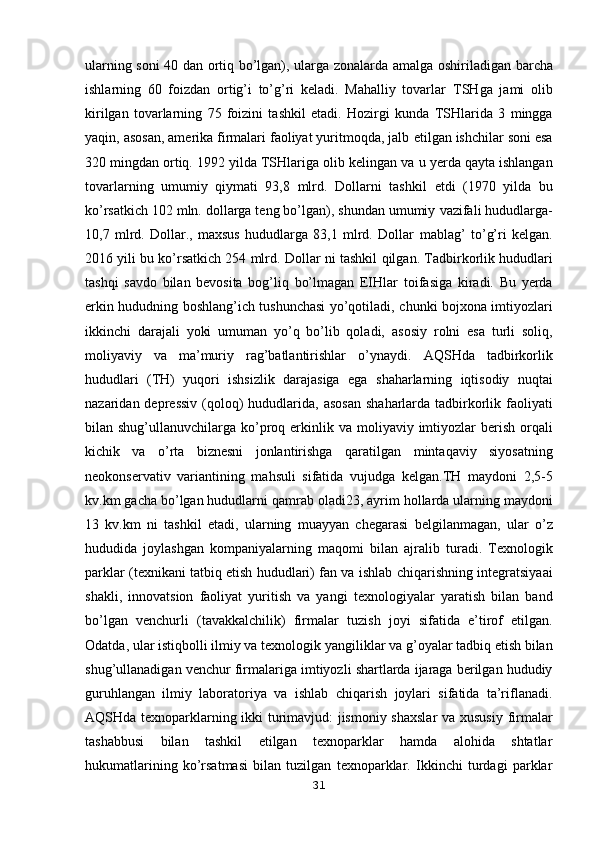 ularning soni 40 dan ortiq bo’lgan), ularga zonalarda amalga   oshiriladigan barcha
ishlarning   60   foizdan   ortig’i   to’g’ri   keladi.   Mahalliy   tovarlar   TSHga   jami   olib
kirilgan   tovarlarning   75   foizini   tashkil   etadi.   Hozirgi   kunda   TSHlarida   3   mingga
yaqin, asosan, amerika firmalari faoliyat yuritmoqda, jalb   etilgan ishchilar soni esa
320 mingdan ortiq. 1992 yilda TSHlariga olib kelingan va   u yerda qayta ishlangan
tovarlarning   umumiy   qiymati   93,8   mlrd.   Dollarni   tashkil   etdi   (1970   yilda   bu
ko’rsatkich 102 mln. dollarga teng bo’lgan), shundan umumiy   vazifali hududlarga-
10,7   mlrd.   Dollar.,   maxsus   hududlarga   83,1   mlrd.   Dollar   mablag’   to’g’ri   kelgan.
2016 yili bu ko’rsatkich 254 mlrd. Dollar ni tashkil   qilgan.   Tadbirkorlik hududlari
tashqi   savdo   bilan   bevosita   bog’liq   bo’lmagan   EIHlar   toifasiga   kiradi.   Bu   yerda
erkin hududning boshlang’ich tushunchasi yo’qotiladi,   chunki bojxona imtiyozlari
ikkinchi   darajali   yoki   umuman   yo’q   bo’lib   qoladi,   asosiy   rolni   esa   turli   soliq,
moliyaviy   va   ma’muriy   rag’batlantirishlar   o’ynaydi.   AQSHda   tadbirkorlik
hududlari   (TH)   yuqori   ishsizlik   darajasiga   ega   shaharlarning   iqtisodiy   nuqtai
nazaridan depressiv  (qoloq)  hududlarida,  asosan   shaharlarda tadbirkorlik faoliyati
bilan shug’ullanuvchilarga ko’proq erkinlik va   moliyaviy imtiyozlar  berish orqali
kichik   va   o’rta   biznesni   jonlantirishga   qaratilgan   mintaqaviy   siyosatning
neokonservativ   variantining   mahsuli   sifatida   vujudga   kelgan.TH   maydoni   2,5-5
kv.km gacha bo’lgan hududlarni qamrab oladi23, ayrim   hollarda ularning maydoni
13   kv.km   ni   tashkil   etadi,   ularning   muayyan   chegarasi   belgilanmagan,   ular   o’z
hududida   joylashgan   kompaniyalarning   maqomi   bilan   ajralib   turadi.   Texnologik
parklar (texnikani tatbiq etish hududlari) fan va ishlab   chiqarishning integratsiyaai
shakli,   innovatsion   faoliyat   yuritish   va   yangi   texnologiyalar   yaratish   bilan   band
bo’lgan   venchurli   (tavakkalchilik)   firmalar   tuzish   joyi   sifatida   e’tirof   etilgan.
Odatda, ular istiqbolli ilmiy va texnologik   yangiliklar va g’oyalar tadbiq etish bilan
shug’ullanadigan venchur firmalariga   imtiyozli shartlarda ijaraga berilgan hududiy
guruhlangan   ilmiy   laboratoriya   va   ishlab   chiqarish   joylari   sifatida   ta’riflanadi.
AQSHda texnoparklarning ikki turimavjud: jismoniy shaxslar  va xususiy   firmalar
tashabbusi   bilan   tashkil   etilgan   texnoparklar   hamda   alohida   shtatlar
hukumatlarining   ko’rsatmasi   bilan   tuzilgan   texnoparklar.   Ikkinchi   turdagi   parklar
31 