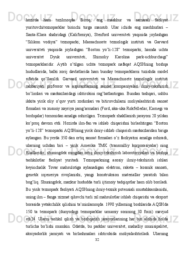 hozirda   ham   tuzilmoqda.   Biroq,   eng   mashhur   va   samarali   faoliyat
yurituvchitexnoparklar   birinchi   turga   mansub.   Ular   ichida   eng   mashhurlari   –
Santa-Klara   shahridagi   (Kaliforniya),   Stenford   universiteti   yaqinida   joylashgan
“Silikon   vodiysi”   texnoparki;   Massachusete   texnologik   instituti   va   Garvard
universiteti   yaqinida   joylashgan   “Boston   yo’li-128”   texnoparki;   hamda   uchta
universitet   Dyuk   universiteti,   Shimoliy   Karolina   park-uchburchagi”
texnoparklaridir.   Aytib   o’tilgan   uchta   texnopark   nafaqat   AQSHning   boshqa
hududlarida,   balki   xorij   davlatlarida   ham   bunday   texnoparklarni   tuzishda   model
sifatida   qo’llanildi.   Garvard   universiteti   va   Massachusete   texnologik   instituti
rahbariyati   professor   va   aspirantlarning   sanoat   kompaniyalari   ilmiy-tekshirish
bo’limlari   va   markazlaridagi   ishtirokini   rag’batlantirgan.   Bundan   tashqari,   ushbu
ikkita   yirik   oliy   o’quv   yurti   xodimlari   va   bitiruvchilarni   moliyalashtirish   sanoat
firmalari va   xususiy xayriya jamg’armalari (Ford, aka-uka Rokfellerlar, Karnegi va
boshqalar)   tomonidan amalga oshirilgan. Texnopark shakllanish jarayoni 20 yildan
ko’proq   davom   etdi.   Hozirda   ilm-fan   va   ishlab   chiqarishni   birlashtirgan   “Boston
yo’li-128”   texnoparki AQSHning yirik ilmiy-ishlab chiqarish markazlaridan biriga
aylangan.   Bu yerda 350 dan ortiq sanoat firmalari o’z faoliyatini amalga oshiradi,
ularning   uchdan   biri   –   yirik   Amerika   TMK   (transmilliy   korporasiyalar)   ning
filiallaridir,   s huningdek  mingdan  ortiq  ilmiy-tekshirish  laborotoriyalari   va  boshqa
tashkilotlar   faoliyat   yuritadi.   Texnoparkning   asosiy   ilmiy-tekshirish   ishlari
keyinchalik   Tovar   mahsulotiga   aylanadigan   elektron,   raketa   –   kosmik   sanoati,
genetik   injeneriya   rivojlanishi,   yangi   konstruksion   materiallar   yaratish   bilan
bog’liq. Shuningdek,   mazkur hududda turli ijtimoiy tadqiqotlar ham olib boriladi.
Bu yirik texnopark   faoliyati AQSHning ilmiy-texnik potensiali mustahkamlanishi,
uning ilm – fanga   xizmat qiluvchi turli xil mahsulotlar ishlab chiqarishi va eksport
borasida   yetakchilik qilishini ta’minlamoqda.   1990 yillarning boshlarida AQSHda
150   ta   texnopark   (dunyodagi   texnoparklar   umumiy   sonining   30   foizi)   mavjud
edi24.   Ularni   tashkil   qilish   va   boshqarish   jarayonlarining   har   biri   alohida   holda
turlicha   bo’lishi   mumkin.   Odatda,   bu   parklar   universitet,   mahalliy   munisipalitet,
aksiyadorlik   jamiyati   va   birlashmalari   ishtirokida   moliyalashtiriladi.   Ularning
32 