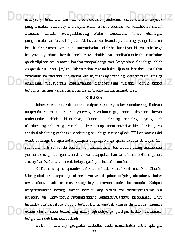 moliyaviy   ta’minoti   har   xil   manbalardan,   jumladan,   universitetlar,   xayriya
jamg’armalari,   mahalliy   munisipalitetlar,   federal   idoralar   va   vazirliklar,   sanoat
firmalari   hamda   texnoparklarning   o’zlari   tomonidan   ta’sis   etiladigan
jamg’armalardan   tashkil   topadi.   Mahsulot   va   texnologiyalarning   yangi   turlarini
ishlab   chiqaruvchi   venchur   kompaniyalar,   alohida   kashfiyotchi   va   olimlarga
imtiyozli   yordam   berish   boshqaruv   shakli   va   moliyalashtirish   manbalari
qandayligidan qat’iy nazar, barchatexnoparklarga xos. Bu yordam o’z ichiga ishlab
chiqarish   va   idora   joylari,   laboratoriya   uskunalarini   ijaraga   berishni,   maslahat
xizmatlari ko’rsatishni,   individual kashfiyotlarning texnologi ekspertizasini amalga
oshirishni,   tuzilayotgan   kopaniyaning   biznes-rejasini   tuzishni,   kichik   biznes
bo’yicha ma’muriyatdan qarz   olishda ko’maklashishni qamrab oladi. 
XULOSA
Jahon   mamlakatlarda   tashkil   etilgan   iqtisodiy   erkin   zonalarning   faoliyati
natijasida   mamlakat   iqtisodiyotining   rivojlanishiga,   hom   ashyodan   tayyor
mahsulotlar   ishlab   chiqarishga,   eksport   ulushining   oshishiga,   yangi   ish
o’rinlarining   ochilishiga,   mamlakat   brendining   jahon   bozoriga   kirib   borishi,   eng
asosiysi aholining yashash sharoitining oshishiga xizmat qiladi. EIHlar mazmunini
ochib   berishga   bo’lgan   katta   qiziqish   bugungi   kunga   qadar   davom   etmoqda.   Shu
sababdan   turli   iqtisodchi-olimlar   va   mutaxassislar   tomonidan   uning   mazmunini
yoritib   berishga   bo’lgan   urinish   va   va   tadqiqotlar   hamda   ta’rifini   keltirishga   oid
amaliy harakatlar davom etib kelayotganligini ko’rish mumkin. 
EIHlarni   xalqaro   iqtisodiy   tashkilot   sifatida   e’tirof   etish   mumkin.   Chunki,
Ular   global   xarakterga   ega,   ularning   yordamida   jahon   xo’jaligi   aloqalarida   butun
mintaqalarda   juda   intensiv   integratsiya   jarayoni   sodir   bo’lmoqda.   Xalqaro
integratsiyaning   hozirgi   zamon   bosqichining   o’ziga   xos   xususiyatlaridan   biri
iqtisodiy   va   ilmiy-texnik   rivojlanishning   lokazatsiyalashuvi   hisoblanadi.   Buni
tashkiliy jihatdan ifoda etuvchi bo’lib, EIHni yaratish yuzaga chiqmoqda. Shuning
uchun   ularni   jahon   bozorining   milliy   iqtisodiyotga   qurilgan   kichik   tuzilmalari,
bo’g„inlari deb ham nomlashadi
EIHlar   –   shunday   geografik   hududki,   unda   mamlakatda   qabul   qilingan
33 