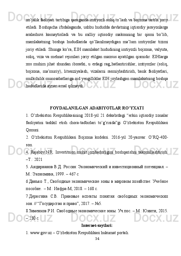 xo’jalik faoliyati tartibiga qaraganda imtiyozli soliq to’lash va bojxona tartibi joriy
etiladi. Boshqacha ifodalaganda, ushbu hududda davlatning iqtisodiy jarayonlarga
aralashuvi   kamaytiriladi   va   bu   milliy   iqtisodiy   makonning   bir   qismi   bo’lib,
mamlakatning   boshqa   hududlarida   qo’llanilmaydigan   ma’lum   imtiyozlar   tizimi
joriy etiladi. Shunga ko’ra, EIH mamlakat hududining imtiyozli bojxona, valyuta,
soliq,  viza  va   mehnat   rejimlari   joriy  etilgan  maxsus  ajratilgan  qismidir.  EIHlarga
xos   muhim   jihat   shundan   iboratki,   u   erdagi   rag„batlantirishlar,   imtiyozlar   (soliq,
bojxona,   ma’muriy),   litsenziyalash,   vizalarni   rasmiylashtirish,   bank   faoliyatlari,
mulkchilik munosabatlariga oid yengilliklar EIH joylashgan mamlakatning boshqa
hududlarida aynan amal qilmaydi.
FOYDALANILGAN ADABIYOTLAR RO’YXATI
1.   O’zbekiston   Respublikasining   2018-yil   21   dekabrdagi   “erkin   iqtisodiy   zonalar
faoliyatini   tashkil   etish   chora-tadbirlari   to’g’risida”gi   O’zbekiston   Respublikasi
Qonuni. 
2.   O’zbekiston   Respublikasi   Bojxona   kodeksi.   2016-yil   20-yanvar.   O’RQ-400-
son. 
4.   Rajabov.N.R.   Investitsion   muhit   jozibadorligini   boshqarishni   takomillashtirish.
–T.: 2021
5. Aндирианов В.Д. Россия: Экономический и инвестиционный потенциал. –
M.: Экономика, 1999. – 467 с
6.Данько Т., Свободные экономические зоны в мировом хозяйстве:  Учебное
пособие.  – М.: Инфра-М, 2018. – 168 с. 
7.Дерюгина   С.В.   Правовые   аспекты   понятия   свободных   экономических
зон. // “Государство и право”, 2017. – №5. 
8.Зименков Р.И. Свободные экономические зоны. Уч.пос. – М.: Юнити, 2015.
– 230 с. 
Internet-saytlari:
1. www.gov.uz – O’zbekiston Respublikasi hukumat portali. 
34 