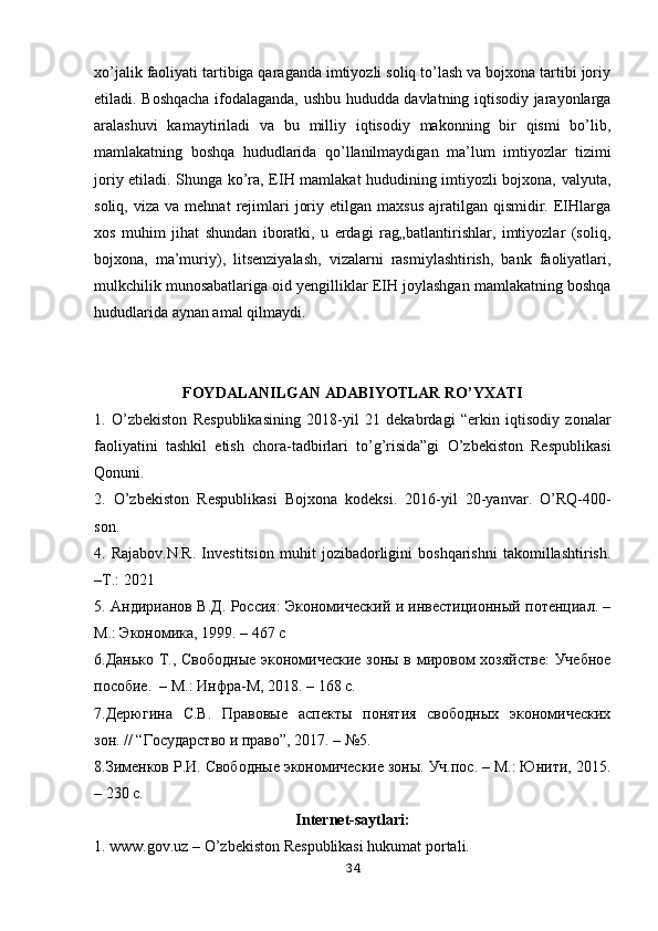 xo’jalik faoliyati tartibiga qaraganda imtiyozli soliq to’lash va bojxona tartibi joriy
etiladi. Boshqacha ifodalaganda, ushbu hududda davlatning iqtisodiy jarayonlarga
aralashuvi   kamaytiriladi   va   bu   milliy   iqtisodiy   makonning   bir   qismi   bo’lib,
mamlakatning   boshqa   hududlarida   qo’llanilmaydigan   ma’lum   imtiyozlar   tizimi
joriy etiladi. Shunga ko’ra, EIH mamlakat hududining imtiyozli bojxona, valyuta,
soliq,  viza  va   mehnat   rejimlari   joriy  etilgan  maxsus  ajratilgan  qismidir.  EIHlarga
xos   muhim   jihat   shundan   iboratki,   u   erdagi   rag„batlantirishlar,   imtiyozlar   (soliq,
bojxona,   ma’muriy),   litsenziyalash,   vizalarni   rasmiylashtirish,   bank   faoliyatlari,
mulkchilik munosabatlariga oid yengilliklar EIH joylashgan mamlakatning boshqa
hududlarida aynan amal qilmaydi.
FOYDALANILGAN ADABIYOTLAR RO’YXATI
1.   O’zbekiston   Respublikasining   2018-yil   21   dekabrdagi   “erkin   iqtisodiy   zonalar
faoliyatini   tashkil   etish   chora-tadbirlari   to’g’risida”gi   O’zbekiston   Respublikasi
Qonuni. 
2.   O’zbekiston   Respublikasi   Bojxona   kodeksi.   2016-yil   20-yanvar.   O’RQ-400-
son. 
4.   Rajabov.N.R.   Investitsion   muhit   jozibadorligini   boshqarishni   takomillashtirish.
–T.: 2021
5. Aндирианов В.Д. Россия: Экономический и инвестиционный потенциал. –
M.: Экономика, 1999. – 467 с
6.Данько Т., Свободные экономические зоны в мировом хозяйстве:  Учебное
пособие.  – М.: Инфра-М, 2018. – 168 с. 
7.Дерюгина   С.В.   Правовые   аспекты   понятия   свободных   экономических
зон. // “Государство и право”, 2017. – №5. 
8.Зименков Р.И. Свободные экономические зоны. Уч.пос. – М.: Юнити, 2015.
– 230 с. 
Internet-saytlari:
1. www.gov.uz – O’zbekiston Respublikasi hukumat portali. 
34