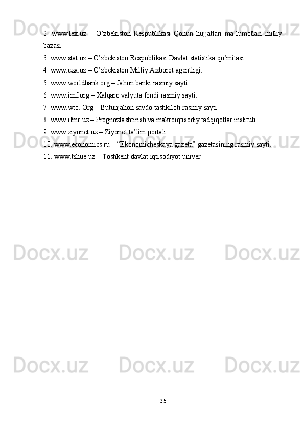 2.   www.lex.uz   –   O’zbekiston   Respublikasi   Qonun   hujjatlari   ma’lumotlari   milliy
bazasi. 
3. www.stat.uz – O’zbekiston Respublikasi Davlat statistika qo’mitasi. 
4. www.uza.uz – O’zbekiston Milliy Axborot agentligi. 
5. www.worldbank.org – Jahon banki rasmiy sayti. 
6. www.imf.org – Xalqaro valyuta fondi rasmiy sayti. 
7. www.wto. Org – Butunjahon savdo tashkiloti rasmiy sayti. 
8. www.ifmr.uz – Prognozlashtirish va makroiqtisodiy tadqiqotlar instituti. 
9. www.ziyonet.uz – Ziyonet ta’lim portali. 
10. www.economics.ru – “Ekonomicheskaya gazeta” gazetasining rasmiy sayti. 
11. www.tshue.uz – Toshkent davlat iqtisodiyot univer
35 