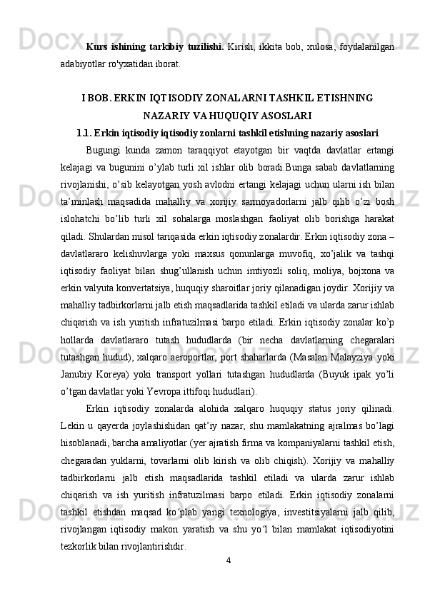 Kurs   ishining   tarkibiy   tuzilishi.   Kirish,   ikkita   bob,   xulosa,   foydalanilgan
adabiyotlar ro'yxatidan iborat.
I BOB. ERKIN IQTISODIY ZONALARNI TASHKIL ETISHNING
NAZARIY VA HUQUQIY ASOSLARI
1.1. Erkin iqtisodiy iqtisodiy zonlarni tashkil etishning nazariy asoslari
Bugungi   kunda   zamon   taraqqiyot   etayotgan   bir   vaqtda   davlatlar   ertangi
kelajagi   va   bugunini   o’ylab   turli   xil   ishlar   olib   boradi.Bunga   sabab   davlatlarning
rivojlanishi, o’sib kelayotgan yosh avlodni  ertangi  kelajagi  uchun ularni  ish bilan
ta’minlash   maqsadida   mahalliy   va   xorijiy   sarmoyadorlarni   jalb   qilib   o’zi   bosh
islohatchi   bo’lib   turli   xil   sohalarga   moslashgan   faoliyat   olib   borishga   harakat
qiladi. Shulardan misol tariqasida erkin iqtisodiy zonalardir. Erkin iqtisodiy zona –
davlatlararo   kelishuvlarga   yoki   maxsus   qonunlarga   muvofiq,   xo’jalik   va   tashqi
iqtisodiy   faoliyat   bilan   shug’ullanish   uchun   imtiyozli   soliq,   moliya,   bojxona   va
erkin valyuta konvertatsiya, huquqiy sharoitlar joriy qilanadigan joydir. Xorijiy va
mahalliy tadbirkorlarni jalb etish maqsadlarida tashkil etiladi va ularda zarur ishlab
chiqarish va ish  yuritish infratuzilmasi  barpo etiladi. Erkin iqtisodiy zonalar  ko’p
hollarda   davlatlararo   tutash   hududlarda   (bir   necha   davlatlarning   chegaralari
tutashgan   hudud),   xalqaro   aeroportlar,   port   shaharlarda   (Masalan   Malayziya   yoki
Janubiy   Koreya)   yoki   transport   yollari   tutashgan   hududlarda   (Buyuk   ipak   yo’li
o’tgan davlatlar yoki Yevropa ittifoqi hududlari).
Erkin   iqtisodiy   zonalarda   alohida   xalqaro   huquqiy   status   joriy   qilinadi.
Lekin   u   qayerda   joylashishidan   qat’iy   nazar,   shu   mamlakatning   ajralmas   bo’lagi
hisoblanadi, barcha amaliyotlar (yer ajratish firma va kompaniyalarni tashkil etish,
chegaradan   yuklarni,   tovarlarni   olib   kirish   va   olib   chiqish).   Xorijiy   va   mahalliy
tadbirkorlarni   jalb   etish   maqsadlarida   tashkil   etiladi   va   ularda   zarur   ishlab
chiqarish   va   ish   yuritish   infratuzilmasi   barpo   etiladi.   Erkin   iqtisodiy   zonalarni
tashkil   etishdan   maqsad   ko plab   yangi   texnologiya,   investitsiyalarni   jalb   qilib,ʻ
rivojlangan   iqtisodiy   makon   yaratish   va   shu   yo l   bilan   mamlakat   iqtisodiyotini	
ʻ
tezkorlik bilan rivojlantirishdir.
4 