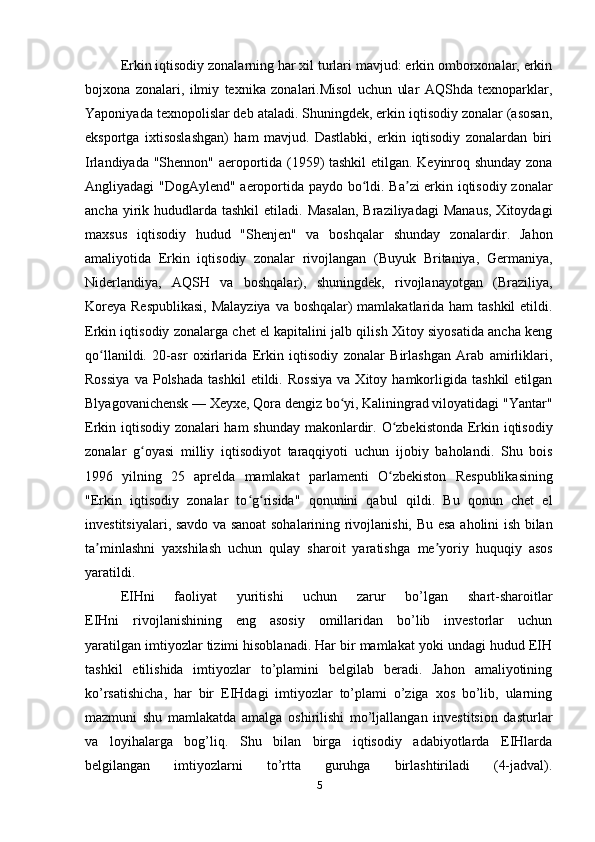 Erkin iqtisodiy zonalarning har xil turlari mavjud: erkin omborxonalar, erkin
bojxona   zonalari,   ilmiy   texnika   zonalari.Misol   uchun   ular   AQShda   texnoparklar,
Yaponiyada texnopolislar deb ataladi. Shuningdek, erkin iqtisodiy zonalar (asosan,
eksportga   ixtisoslashgan)   ham   mavjud.   Dastlabki,   erkin   iqtisodiy   zonalardan   biri
Irlandiyada "Shennon" aeroportida (1959) tashkil  etilgan. Keyinroq shunday zona
Angliyadagi "DogAylend" aeroportida paydo bo ldi. Ba zi erkin iqtisodiy zonalarʻ ʼ
ancha  yirik  hududlarda  tashkil   etiladi. Masalan,  Braziliyadagi  Manaus,  Xitoydagi
maxsus   iqtisodiy   hudud   "Shenjen"   va   boshqalar   shunday   zonalardir.   Jahon
amaliyotida   Erkin   iqtisodiy   zonalar   rivojlangan   (Buyuk   Britaniya,   Germaniya,
Niderlandiya,   AQSH   va   boshqalar),   shuningdek,   rivojlanayotgan   (Braziliya,
Koreya Respublikasi,  Malayziya  va boshqalar)  mamlakatlarida ham  tashkil  etildi.
Erkin iqtisodiy zonalarga chet el kapitalini jalb qilish Xitoy siyosatida ancha keng
qo llanildi.   20-asr   oxirlarida   Erkin   iqtisodiy   zonalar   Birlashgan   Arab   amirliklari,	
ʻ
Rossiya   va  Polshada   tashkil   etildi.   Rossiya   va  Xitoy   hamkorligida   tashkil   etilgan
Blyagovanichensk — Xeyxe, Qora dengiz bo yi, Kaliningrad viloyatidagi "Yantar"	
ʻ
Erkin iqtisodiy zonalari ham shunday makonlardir.   O zbekistonda Erkin iqtisodiy	
ʻ
zonalar   g oyasi   milliy   iqtisodiyot   taraqqiyoti	
ʻ   uchun   ijobiy   baholandi.   Shu   bois
1996   yilning   25   aprelda   mamlakat   parlamenti   O zbekiston   Respublikasining	
ʻ
"Erkin   iqtisodiy   zonalar   to g risida"   qonunini   qabul	
ʻ ʻ   qildi.   Bu   qonun   chet   el
investitsiyalari, savdo va sanoat sohalarining rivojlanishi,   Bu esa aholini ish bilan
ta minlashni   yaxshilash   uchun   qulay   sharoit   yaratishga	
ʼ   me yoriy   huquqiy   asos	ʼ
yaratildi.
EIHni   faoliyat   yuritishi   uchun   zarur   bo’lgan   shart-sharoitlar
EIHni   rivojlanishining   eng   asosiy   omillaridan   bo’lib   investorlar   uchun
yaratilgan imtiyozlar tizimi hisoblanadi. Har bir mamlakat yoki undagi hudud EIH
tashkil   etilishida   imtiyozlar   to’plamini   belgilab   beradi.   Jahon   amaliyotining
ko’rsatishicha,   har   bir   EIHdagi   imtiyozlar   to’plami   o’ziga   xos   bo’lib,   ularning
mazmuni   shu   mamlakatda   amalga   oshirilishi   mo’ljallangan   investitsion   dasturlar
va   loyihalarga   bog’liq.   Shu   bilan   birga   iqtisodiy   adabiyotlarda   EIHlarda
belgilangan   imtiyozlarni   to’rtta   guruhga   birlashtiriladi   (4-jadval).
5 