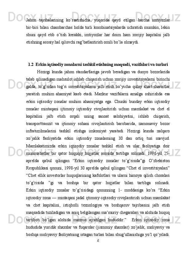 Jahon   tajribalarining   ko’rsatishicha,   yuqorida   qayd   etilgan   barcha   imtiyozlar
bir-biri   bilan chambarchas   holda turli  kombinatsiyalarda  uchratish  mumkin,  lekin
shuni   qayd   etib   o’tish   kerakki,   imtiyozlar   har   doim   ham   xorijiy   kapitalni   jalb
etishning asosiy hal qiluvchi rag’batlantirish omili bo’la olmaydi.
1.2 .  Erkin iqtisodiy zonalarni tashkil etishning maqsadi, vazifalari va turlari
Hozirgi   kunda   jahon   standartlariga   javob   beradigan   va   dunyo   bozorlarida
talab qilinadigan mahsulot ishlab chiqarish uchun xorijiy investitsiyalarni birinchi
galda,   to’g’ridan   tog’ri   investitsiyalarni   jalb   etish   bo’yicha   qulay   shart-sharoitlar
yaratish   muhim   ahamiyat   kasb   etadi.   Mazkur   vazifalarni   amalga   oshirishda   esa
erkin   iqtisodiy   zonalar   muhim   ahamiyatga   ega.   Chunki   bunday   erkin   iqtisodiy
zonalar   mintaqani   ijtimoiy   iqtisodiy   rivojlantirish   uchun   mamlakat   va   chet   el
kapitalini   jalb   etish   orqali   uning   sanoat   salohiyatini,   ishlab   chiqarish,
transporttranzit   va   ijtimoiy   sohani   rivojlantirish   barobarida,   zamonaviy   bozor
infratuzilmalarini   tashkil   etishga   imkoniyat   yaratadi.   Hozirgi   kunda   xalqaro
xo’jalik   faoliyatida   erkin   iqtisodiy   zonalarning   30   dan   ortiq   turi   mavjud.
Mamlakatimizda   erkin   iqtisodiy   zonalar   tashkil   etish   va   ular   faoliyatiga   doir
munosabatlar   bir   qator   huquqiy   hujjatlar   asosida   tartibga   solinadi.   1996-yil   25-
aprelda   qabul   qilingan   “Erkin   iqtisodiy   zonalar   to’g’risida”gi   O’zbekiston
Respublikasi  qonuni, 1998-yil 30 aprelda qabul qilingan “Сhet el investitsiyalari”
“Chet   ellik invеstorlar   huquqlarining  kafolotlari  va  ularni  himoya  qilish  choralari
to’g’risida   ”gi   va   boshqa   bir   qator   hujjatlar   bilan   tartibga   solinadi.
Erkin   iqtisodiy   zonalar   to’g’risidagi   qonunning   1-   moddasiga   ko’ra   “Erkin
iqtisodiy zona —   mintaqani jadal ijtimoiy-iqtisodiy rivojlantirish uchun mamlakat
va   chet   kapitalini,   istiqbolli   texnologiya   va   boshqaruv   tajribasini   jalb   etish
maqsadida tuziladigan va   aniq belgilangan ma’muriy chegaralari va alohida huquq
tartiboti   bo’lgan   alohida   maxsus   ajratilgan   hududdir.”     Erkin   iqtisodiy   zona
hududida yuridik shaxslar  va   fuqarolar (jismoniy shaxslar) xo’jalik, moliyaviy va
boshqa moliyaviy faoliyatning   istagan turlari bilan shug’ullanishiga yo’l qo’yiladi.
6 