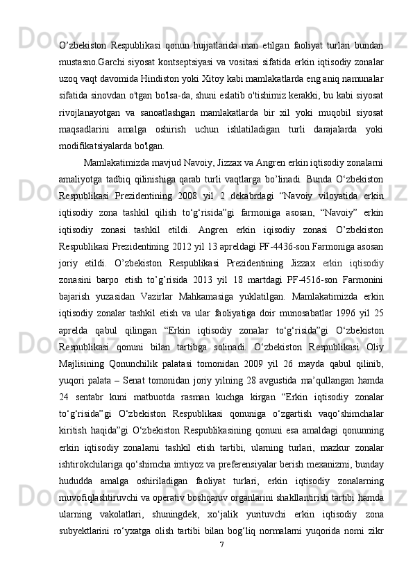 O’zbekiston   Respublikasi   qonun   hujjatlarida   man   etilgan   faoliyat   turlari   bundan
mustasno.Garchi  siyosat  kontseptsiyasi  va vositasi  sifatida erkin iqtisodiy zonalar
uzoq   vaqt davomida Hindiston yoki Xitoy kabi mamlakatlarda eng aniq namunalar
sifatida sinovdan o'tgan bo'lsa-da, shuni eslatib o'tishimiz kerakki, bu kabi siyosat
rivojlanayotgan   va   sanoatlashgan   mamlakatlarda   bir   xil   yoki   muqobil   siyosat
maqsadlarini   amalga   oshirish   uchun   ishlatiladigan   turli   darajalarda   yoki
modifikatsiyalarda bo'lgan.
Mamlakatimizda mavjud Navoiy, Jizzax va Angren erkin iqtisodiy zonalarni
amaliyotga   tadbiq   qilinishiga   qarab   turli   vaqtlarga   bo’linadi.   Bunda   O‘zbekiston
Respublikasi   Prezidentining   2008   yil   2   dekabrdagi   “Navoiy   viloyatida   erkin
iqtisodiy   zona   tashkil   qilish   to‘g‘risida”gi   farmoniga   asosan,   “Navoiy”   erkin
iqtisodiy   zonasi   tashkil   etildi.   Angren   erkin   iqisodiy   zonasi   O’zbekiston
Respublikasi Prezidentining 2012 yil 13 apreldagi PF-4436-son Farmoniga asosan
joriy   etildi.   O’zbekiston   Respublikasi   Prezidentining   Jizzax   erkin   iqtisodiy
zonasini   barpo   etish   to’g’risida   2013   yil   18   martdagi   PF-4516-son   Farmonini
bajarish   yuzasidan   Vazirlar   Mahkamasiga   yuklatilgan.   Mamlakatimizda   erkin
iqtisodiy   zonalar   tashkil   etish   va   ular   faoliyatiga   doir   munosabatlar   1996   yil   25
aprelda   qabul   qilingan   “Erkin   iqtisodiy   zonalar   to‘g‘risida”gi   O‘zbekiston
Respublikasi   qonuni   bilan   tartibga   solinadi.   O‘zbekiston   Respublikasi   Oliy
Majlisining   Qonunchilik   palatasi   tomonidan   2009   yil   26   mayda   qabul   qilinib,
yuqori   palata   –   Senat   tomonidan   joriy   yilning   28   avgustida   ma’qullangan   hamda
24   sentabr   kuni   matbuotda   rasman   kuchga   kirgan   “Erkin   iqtisodiy   zonalar
to‘g‘risida”gi   O‘zbekiston   Respublikasi   qonuniga   o‘zgartish   vaqo‘shimchalar
kiritish   haqida”gi   O‘zbekiston   Respublikasining   qonuni   esa   amaldagi   qonunning
erkin   iqtisodiy   zonalarni   tashkil   etish   tartibi,   ularning   turlari,   mazkur   zonalar
ishtirokchilariga qo‘shimcha imtiyoz va preferensiyalar berish   mexanizmi, bunday
hududda   amalga   oshiriladigan   faoliyat   turlari,   erkin   iqtisodiy   zonalarning
muvofiqlashtiruvchi va operativ boshqaruv organlarini shakllantirish   tartibi hamda
ularning   vakolatlari,   shuningdek,   xo‘jalik   yurituvchi   erkin   iqtisodiy   zona
subyektlarini   ro‘yxatga   olish   tartibi   bilan   bog‘liq   normalarni   yuqorida   nomi   zikr
7