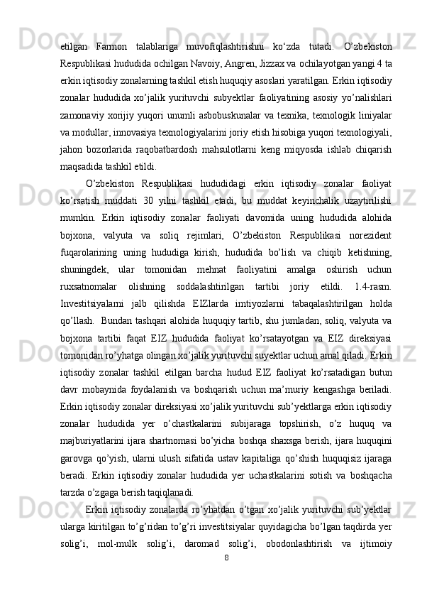 etilgan   Farmon   talablariga   muvofiqlashtirishni   ko‘zda   tutadi.   O’zbekiston
Respublikasi hududida ochilgan Navoiy, Angren, Jizzax va   ochilayotgan yangi 4 ta
erkin iqtisodiy zonalarning tashkil etish huquqiy asoslari   yaratilgan. Erkin iqtisodiy
zonalar   hududida   xo’jalik   yurituvchi   subyektlar   faoliyatining   asosiy   yo’nalishlari
zamonaviy   xorijiy   yuqori   unumli   asbobuskunalar   va   texnika,   texnologik   liniyalar
va modullar, innovasiya   texnologiyalarini joriy etish hisobiga yuqori texnologiyali,
jahon   bozorlarida   raqobatbardosh   mahsulotlarni   keng   miqyosda   ishlab   chiqarish
maqsadida tashkil   etildi.
O’zbekiston   Respublikasi   hududidagi   erkin   iqtisodiy   zonalar   faoliyat
ko’rsatish   muddati   30   yilni   tashkil   etadi,   bu   muddat   keyinchalik   uzaytirilishi
mumkin.   Erkin   iqtisodiy   zonalar   faoliyati   davomida   uning   hududida   alohida
bojxona,   valyuta   va   soliq   rejimlari,   O’zbekiston   Respublikasi   norezident
fuqarolarining   uning   hududiga   kirish,   hududida   bo’lish   va   chiqib   ketishning,
shuningdek,   ular   tomonidan   mehnat   faoliyatini   amalga   oshirish   uchun
ruxsatnomalar   olishning   soddalashtirilgan   tartibi   joriy   etildi.   1.4-rasm.
Investitsiyalarni   jalb   qilishda   EIZlarda   imtiyozlarni   tabaqalashtirilgan   holda
qo’llash.     Bundan tashqari alohida huquqiy tartib, shu jumladan, soliq, valyuta va
bojxona   tartibi   faqat   EIZ   hududida   faoliyat   ko’rsatayotgan   va   EIZ   direksiyasi
tomonidan ro’yhatga olingan xo’jalik yurituvchi suyektlar uchun amal qiladi.   Erkin
iqtisodiy   zonalar   tashkil   etilgan   barcha   hudud   EIZ   faoliyat   ko’rsatadigan   butun
davr   mobaynida   foydalanish   va   boshqarish   uchun   ma’muriy   kengashga   beriladi.
Erkin iqtisodiy zonalar direksiyasi xo’jalik yurituvchi sub’yektlarga erkin iqtisodiy
zonalar   hududida   yer   o’chastkalarini   subijaraga   topshirish,   o’z   huquq   va
majburiyatlarini   ijara  shartnomasi  bo’yicha  boshqa  shaxsga   berish,  ijara huquqini
garovga   qo’yish,   ularni   ulush   sifatida   ustav   kapitaliga   qo’shish   huquqisiz   ijaraga
beradi.   Erkin   iqtisodiy   zonalar   hududida   yer   uchastkalarini   sotish   va   boshqacha
tarzda o’zgaga berish taqiqlanadi.
Erkin   iqtisodiy   zonalarda   ro’yhatdan   o’tgan   xo’jalik   yurituvchi   sub’yektlar
ularga kiritilgan   to’g’ridan to’g’ri investitsiyalar quyidagicha bo’lgan taqdirda yer
solig’i,   mol-mulk   solig’i,   daromad   solig’i,   obodonlashtirish   va   ijtimoiy
8