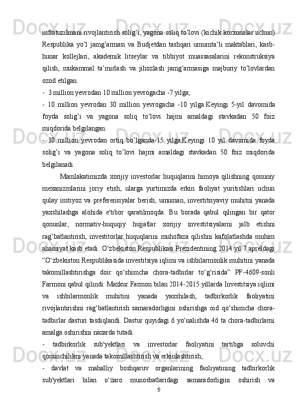 infratuzilmani rivojlantirish   solig’i, yagona soliq to’lovi (kichik korxonalar uchun)
Respublika   yo’l   jamg’armasi   va   Budjetdan   tashqari   umumta’li   maktablari,   kasb-
hunar   kollejlari,   akademik   litseylar   va   tibbiyot   muassasalarini   rekonstruksiya
qilish,   mukammal   ta’mirlash   va   jihozlash   jamg’armasiga   majburiy   to’lovlardan
ozod etilgan.
-  3 million yevrodan 10 million yevrogacha -7 yilga;
-   10   million   yevrodan   30   million   yevrogacha   -10   yilga.Keyingi   5-yil   davomida
foyda   solig’i   va   yagona   soliq   to’lovi   hajmi   amaldagi   stavkadan   50   foiz
miqdorida belgilangan.
-   30   million   yevrodan   ortiq   bo’lganda-15   yilga.Keyingi   10   yil   davomida   foyda
solig’i   va   yagona   soliq   to’lovi   hajmi   amaldagi   stavkadan   50   foiz   miqdorida
belgilanadi.
Mamlakatimizda   xorijiy   investorlar   huquqlarini   himoya   qilishning   qonuniy
mexanizmlarini   joriy   etish,   ularga   yurtimizda   erkin   faoliyat   yuritishlari   uchun
qulay   imtiyoz   va   preferensiyalar   berish,   umuman,   investitsiyaviy   muhitni   yanada
yaxshilashga   alohida   e'tibor   qaratilmoqda.   Bu   borada   qabul   qilingan   bir   qator
qonunlar,   normativ-huquqiy   hujjatlar   xorijiy   investitsiyalarni   jalb   etishni
rag’batlantirish,   investitorlar   huquqlarini   muhofaza   qilishni   kafolatlashda   muhim
ahamiyat kasb etadi. O‘zbekiston Respublikasi Prezidentining 2014 yil 7 apreldagi
“O‘zbekiston Respublikasida investitsiya iqlimi va ishbilarmonlik muhitini yanada
takomillashtirishga   doir   qo‘shimcha   chora-tadbirlar   to‘g‘risida”   PF-4609-sonli
Farmoni qabul qilindi.   Mazkur Farmon bilan 2014-2015 yillarda Investitsiya iqlimi
va   ishbilarmonlik   muhitini   yanada   yaxshilash,   tadbirkorlik   faoliyatini
rivojlantirishni   rag‘batlantirish   samaradorligini   oshirishga   oid   qo‘shimcha   chora-
tadbirlar dasturi   tasdiqlandi.   Dastur quyidagi 6 yo‘nalishda 46 ta chora-tadbirlarni
amalga oshirishni   nazarda tutadi:
-   tadbirkorlik   sub'yektlari   va   investorlar   faoliyatini   tartibga   soluvchi
qonunchilikni yanada takomillashtirish va erkinlashtirish;
-   davlat   va   mahalliy   boshqaruv   organlarining   faoliyatining   tadbirkorlik
sub'yektlari   bilan   o‘zaro   munosbatlaridagi   samaradorligini   oshirish   va
9 