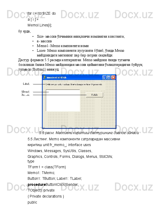 for i:=l to SIZE do 
a [ i ]:= 
Memol.Lines[i]; 
бу ерда, 
• Size- массив ўлчамини аниқловчи номланган константа; 
• a- массив 
• Memo1- Memo компоненти номи 
• Lines- Memo компоненти хусусияти бўлиб, ўзида Memo 
майдонидаги матннинг хар бир сатрни сақлайди. 
Дастур формаси 5.5 расмда келтирилган. Memo майдони ёнида тугмача 
босилиши билан Memo майдонидан массив қийматини ўзлаштирадиган буйруқ 
тугмаси (Button1) мавжуд. 
5.5 расм. Массивни киритиш дастурининг диалог ойнаси. 
5.5 Листинг. Memo компоненти сатрларидан массивни 
киритиш unit fr_memo_; interface uses 
Windows, Messages, SysUtils, Classes, 
Graphics, Controls, Forms, Dialogs, Menus, StdCtrls; 
type 
TForm1 = class(TForm) 
Memo1: TMemo; 
Button1: TButton; Label1: TLabel; 
procedure ButtonlClick(Sender: 
TObject); private 
{ Private declarations } 
public  