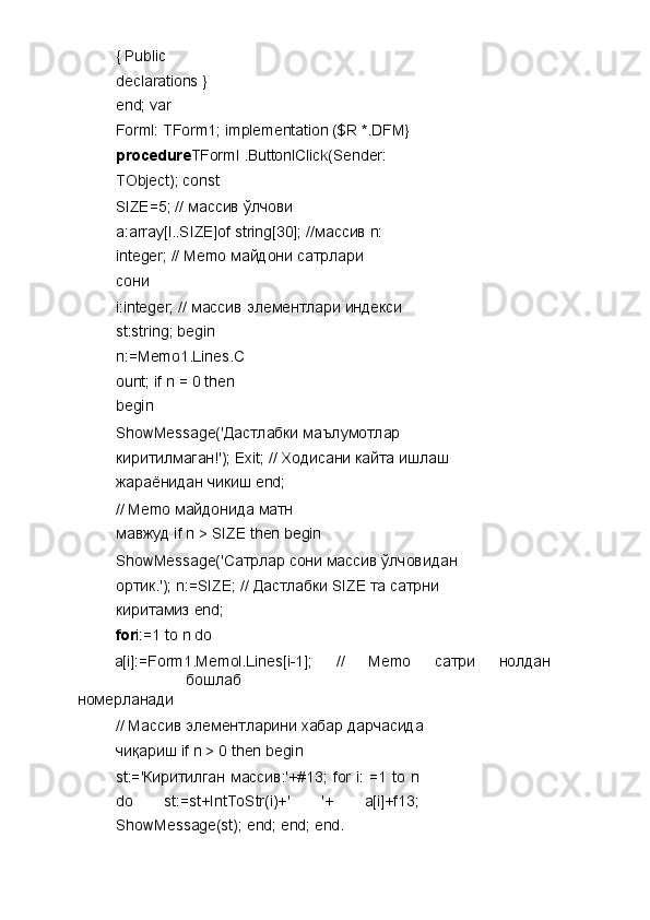 { Public 
declarations } 
end; var 
Forml: TForm1; implementation ($R *.DFM} 
procedure TForml .ButtonlClick(Sender: 
TObject); const 
SIZE=5; //  массив   ўлчови  
a:array[l..SIZE]of string[30]; // массив  n: 
integer; // Memo  майдони   сатрлари  
сони  
i:integer; //  массив   элементлари   индекси  
st:string; begin 
n:=Memo1.Lines.C
ount; if n = 0 then 
begin 
ShowMessage(' Дастлабки   маълумотлар  
киритилмаган !'); Exit; //  Ходисани   кайта   ишлаш  
жараёнидан   чикиш  end; 
// Memo  майдонида   матн  
мавжуд  if n > SIZE then begin 
ShowMessage(' Сатрлар   сони   массив   ўлчовидан  
ортик .'); n:=SIZE; //  Дастлабки  SIZE  та   сатрни  
киритамиз  end; 
for i:=1 to n do 
a[i]:=Form1.Memol.Lines[i-1];  //  Memo  сатри   нолдан  
бошлаб  
номерланади  
//  Массив   элементларини   хабар   дарчасида  
чиқариш  if n > 0 then begin 
st:=' Киритилган   массив :'+#13; for  i: =1 to n
do   st:=st+IntToStr(i)+'   '+   a[i]+f13;
ShowMessage(st); end; end; end.  