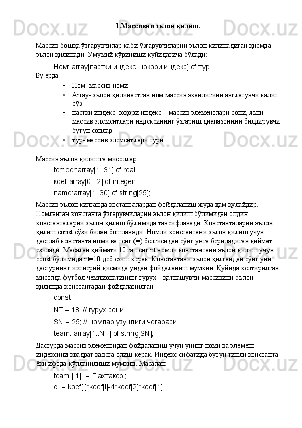 1.Массивни эълон қилиш.
Массив бошқа ўзгарувчилар каби ўзгарувчиларни эълон қилинадиган қисмда 
эълон қилинади. Умумий кўриниши қуйидагича бўлади: 
Ном: array[пастки индекс.. юқори индекс] of тур 
Бу ерда 
• Ном- массив номи 
• Array- эълон қилинаётган ном массив эканлигини англатувчи калит 
сўз 
• пастки индекс. юқори индекс – массив элементлари сони, яъни 
массив элементлари индексининг ўзгариш диапазонини билдирувчи
бутун сонлар 
• тур- массив элементлари тури 
 
Массив эълон қилишга мисоллар: 
temper:array[1..31] of real; 
ко ef:array[0. .2] of integer; 
name:array[1..30] of string[25]; 
Массив эълон қилганда костанталардан фойдаланиш жуда ҳам қулайдир. 
Номланган константа ўзгарувчиларни эълон қилиш бўлимидан олдин 
константаларни эълон қилиш бўлимида тавсифланади. Константаларни эълон 
қилиш const сўзи билан бошланади. Номли константани эълон қилиш учун 
дастлаб константа номи ва тенг (=) белгисидан сўнг унга бериладиган қиймат 
ёзилади. Масалан қиймати 10 га тенг nt номли константани эълон қилиш учун 
const бўлимида nt=10 деб ёзиш керак. Константани эълон қилгандан сўнг уни 
дастурнинг ихтиёрий қисмида ундан фойдаланиш мумкин. Қуйида келтирилган
мисолда футбол чемпионатининг гурух – қатнашувчи массивини эълон 
қилишда константадан фойдаланилган: 
const 
NT = 18; //  гурух   сони  
SN = 25; //  номлар   узунлиги   чегараси  
team: array[1..NT] of string[SN]; 
Дастурда массив элементидан фойдаланиш учун унинг номи ва элемент 
индексини квадрат кавсга олиш керак. Индекс сифатида бутун типли константа 
ёки ифода қўлланилиши мумкин. Масалан: 
team [ 1] := 'Пахтакор'; 
d := koef[l]*koef[l]-4*koef[2]*koef[1];  