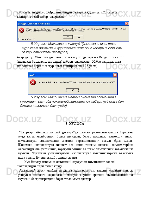 Кўрилаётган дастур Delphiнингўзидан бажарилса, ухолда 5.22-расмда 
келтирилга дай хабар чиқарилади. 
5.22-расм. Массивнинг мавжуд бўлмаган элементига 
мурожаат вақтида чиқариладиган хатолик хабари (Delphi дан 
бажарилтирилган дастурда) 
Агар дастур Windows дан бажартирилса у холда экранга Range check error 
(диапазон бошқариш хатолиги) хабари чиқарилади. Хабар сарлавхасида 
хатолик юз берган дастур номи келтирилади(5.23-расм). 
 
5.23-расм. Массивнинг мавжуд бўлмаган элементига 
мурожаат вақтида чиқариладиган хатолик хабари (windows дан 
бажарилтирилган дастурда) 
 
 
 
8. ХУЛОСА 
 
  “Кадрлар   тайёрлаш   миллий   дастури”да   шахсни   ривожлантиришга   берилган
жуда   катта   эътиборнинг   боиси   шундаки,   фақат   шахснинг   камолоти   унинг
интеллектуал   заковатигина   жамият   тараққиётининг   омили   була   олади.
Шахсдаги   интеллектуал   заковат   эса   яхши   ташкил   этилган   таълим-тарбия
жараёнидагина   уйгониши,   тараққий   этиши   ва   шахс   камолотини   таъминлаши
мумкин.   Уқитувчи   уқувчиларнинг   интеллектуал   имкониятларини   максимал
ишга солиш йулини излаб топиши лозим. 
Куп йиллар давомида анъанавий дарс утиш таълимнинг асосий 
шаклларидан бири булиб келди. 
  Анъанавий   дарс-   муайян   муддатга   мулжалланган,   таълим   жараёни   купроқ
уқитувчи   шахсига   қаратилган,   мавзуга   кириш,   ёритиш,   мустаҳкамлаш   ва
якунлаш босқичларидан иборат таълим методидир.  