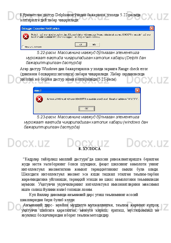 Кўрилаётган дастур Delphiнингўзидан бажарилса, ухолда 5.22-расмда 
келтирилга дай хабар чиқарилади. 
5.22-расм. Массивнинг мавжуд бўлмаган элементига 
мурожаат вақтида чиқариладиган хатолик хабари (Delphi дан 
бажарилтирилган дастурда) 
Агар дастур Windows дан бажартирилса у холда экранга Range check error 
(диапазон бошқариш хатолиги) хабари чиқарилади. Хабар сарлавхасида 
хатолик юз берган дастур номи келтирилади(5.23-расм). 
 
5.23-расм. Массивнинг мавжуд бўлмаган элементига 
мурожаат вақтида чиқариладиган хатолик хабари (windows дан 
бажарилтирилган дастурда) 
 
 
 
8. ХУЛОСА 
 
  “Кадрлар   тайёрлаш   миллий   дастури”да   шахсни   ривожлантиришга   берилган
жуда   катта   эътиборнинг   боиси   шундаки,   фақат   шахснинг   камолоти   унинг
интеллектуал   заковатигина   жамият   тараққиётининг   омили   була   олади.
Шахсдаги   интеллектуал   заковат   эса   яхши   ташкил   этилган   таълим-тарбия
жараёнидагина   уйгониши,   тараққий   этиши   ва   шахс   камолотини   таъминлаши
мумкин.   Уқитувчи   уқувчиларнинг   интеллектуал   имкониятларини   максимал
ишга солиш йулини излаб топиши лозим. 
Куп йиллар давомида анъанавий дарс утиш таълимнинг асосий 
шаклларидан бири булиб келди. 
  Анъанавий   дарс-   муайян   муддатга   мулжалланган,   таълим   жараёни   купроқ
уқитувчи   шахсига   қаратилган,   мавзуга   кириш,   ёритиш,   мустаҳкамлаш   ва
якунлаш босқичларидан иборат таълим методидир.